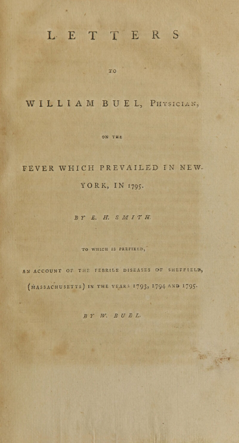 LETTERS TO WILLIAM BUEL Physician, FEVER WHICH PREVAILED IN NEW- YORK, IN 1795. BY £. H. S M I T H. TO WHICH 13 PREFIXED, AN ACCOUNT OF T H E FEBRILE DISEASE3 0>F SHEFFIELB, (MASSACHUSETTS) IN THE YEARS I793, I?94ANO *795- BY TV. B U E L.