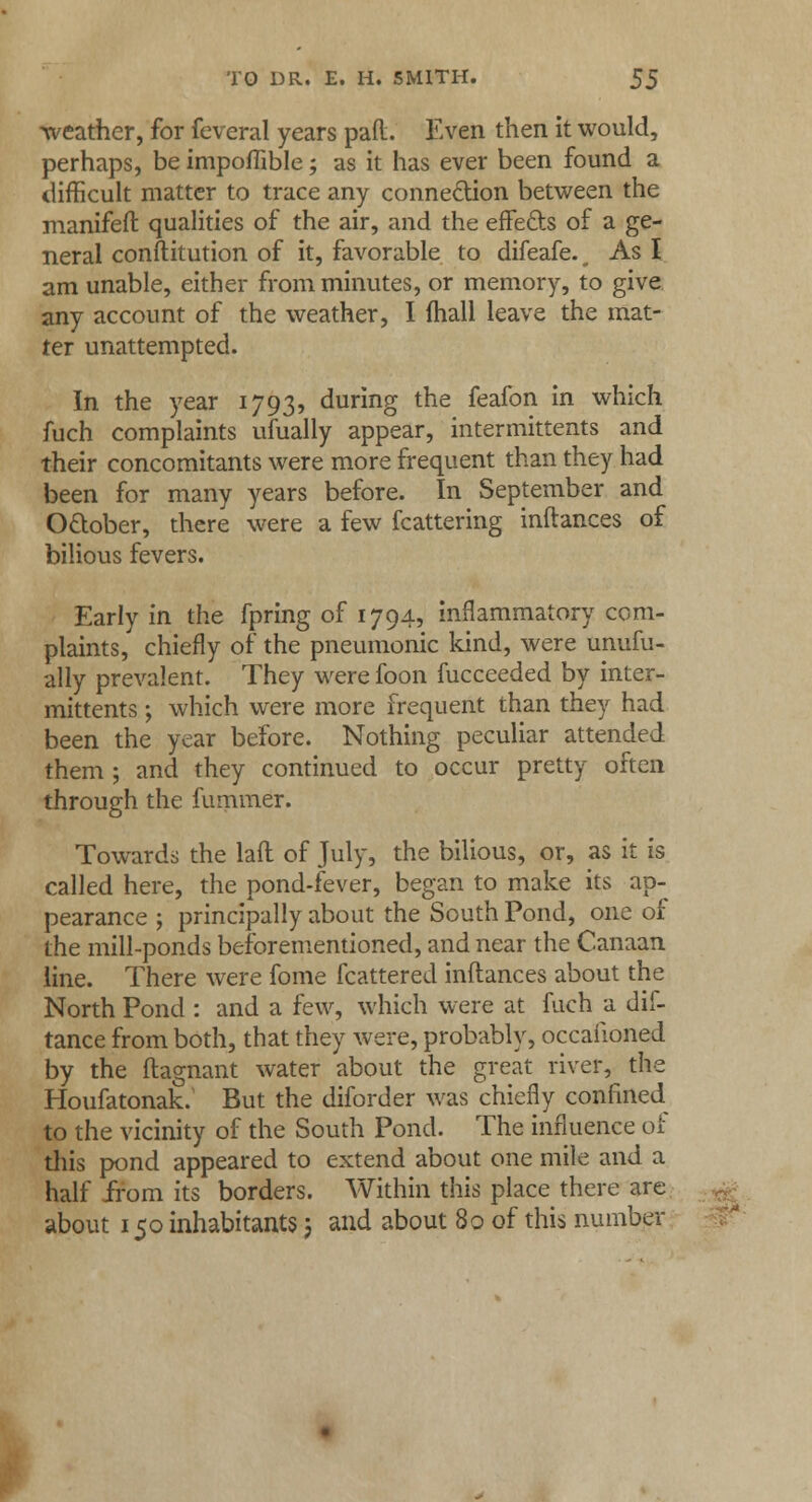 weather, for feveral years pad. Even then it would, perhaps, be impoffible; as it has ever been found a difficult matter to trace any connection between the manifeft qualities of the air, and the effefts of a ge- neral constitution of it, favorable to difeafe.^ As I am unable, either from minutes, or memory, to give any account of the weather, I mall leave the mat- ter unattempted. In the year 1793, during the feafon in which fuch complaints ufually appear, intermittents and their concomitants were more frequent than they had been for many years before. In September and O&ober, there were a few fcattering inftances of bilious fevers. Early in the fpring of 1794, inflammatory com- plaints, chiefly of the pneumonic kind, were unufu- ally prevalent. They were foon fucceeded by inter- mittents ; which were more frequent than they had been the year before. Nothing peculiar attended them ; and they continued to occur pretty often through the fummer. Towards the laft of July, the bilious, or, as it is called here, the pond-fever, began to make its ap- pearance ; principally about the South Pond, one of the mill-ponds beforementioned, and near the Canaan line. There were fome fcattered inftances about the North Pond : and a few, which were at fuch a dif- tance from both, that they were, probably, occaiioned by the ftagnant water about the great river, the Houfatonak. But the diforder was chiefly confined to the vicinity of the South Pond. The influence of this pond appeared to extend about one mile and a half from its borders. Within this place there are about 150 inhabitants 5 and about 80 of this number >