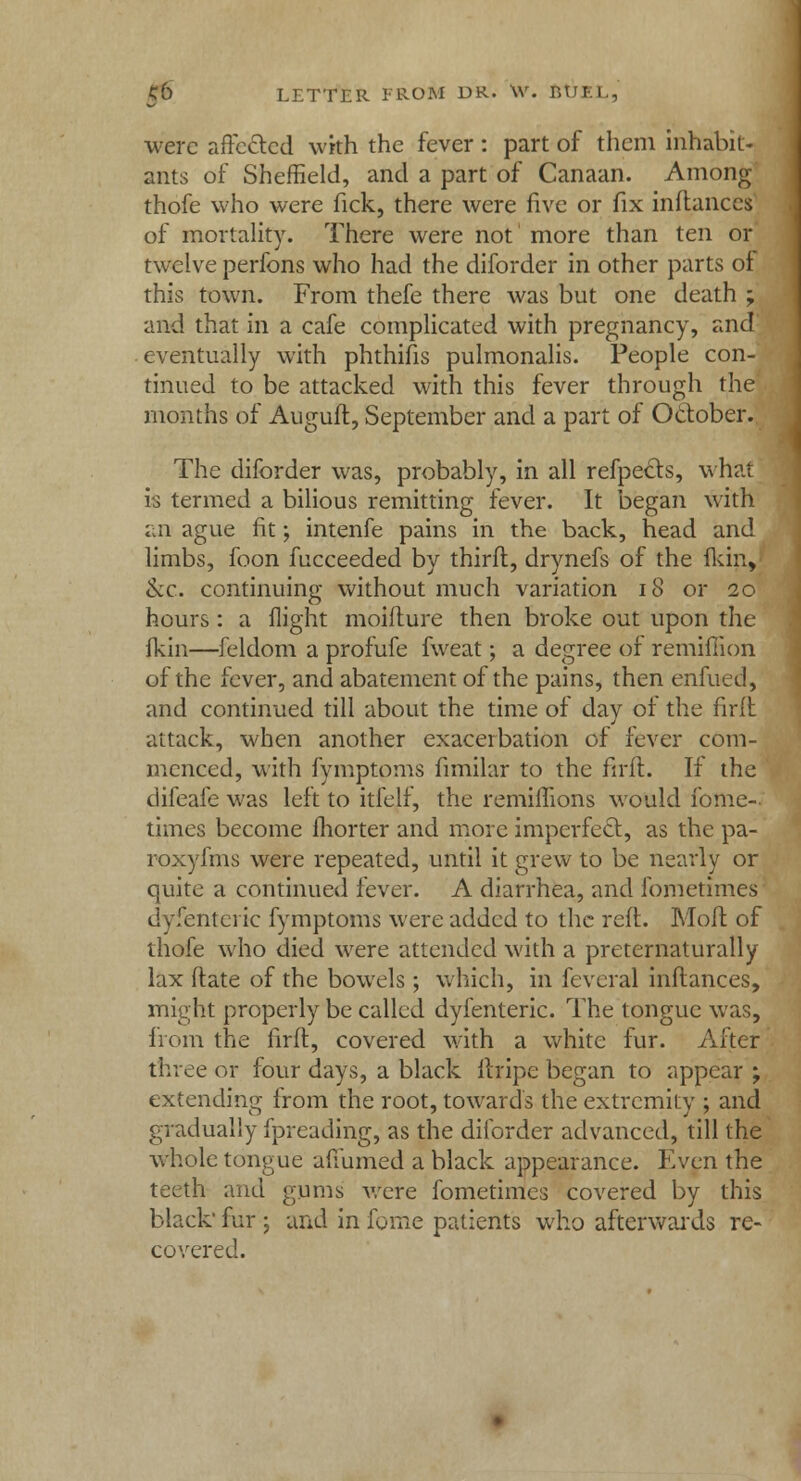 were affected with the fever: part of them inhabit- ants of Sheffield, and a part of Canaan. Among thofe who were fick, there were five or fix inftances of mortality. There were not more than ten or twelve perfons who had the diforder in other parts of this town. From thefe there was but one death ; and that in a cafe complicated with pregnancy, and' eventually with phthifis pulmonalis. People con- tinued to be attacked with this fever through the months of Auguft, September and a part of October. The diforder was, probably, in all refpects, what is termed a bilious remitting fever. It began with an ague fit; intenfe pains in the back, head and limbs, foon fucceeded by thirft, drynefs of the fkin, &c. continuing without much variation 18 or 20 hours: a flight moifture then broke out upon the fkin—feldom a profufe fweat; a degree of remiffion of the fever, and abatement of the pains, then enfued, and continued till about the time of day of the firft attack, when another exacerbation of fever com- menced, with fymptpms fimilar to the firft. If the difeafe was left to itfelf, the remiffions would fome-. times become fhorter and more imperfect, as the pa- roxyfms were repeated, until it grew to be nearly or quite a continued fever. A diarrhea, and fometimes dyfenteric fymptoms were added to the reft. Moft of thofe who died were attended with a preternaturally lax Mate of the bowels; which, in feveral inftances, might properly be called dyfenteric. The tongue was, from the firft, covered with a white fur. After three or four days, a black itripe began to appear ; extending from the root, towards the extremity ; and gradually fpreading, as the diforder advanced, till the whole tongue affumed a black appearance. Even the teeth and gums were fometimes covered by this black' fur ; and in fome patients who afterwards re- covered.