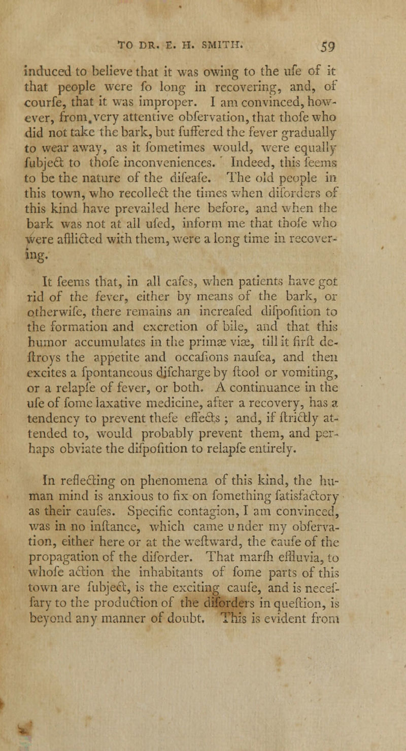 induced to believe that it was owing to the ufe of it that people were fo long in recovering, and, or courfe, that it was improper. I am convinced, how- ever, from,very attentive obfervation, that thofewho did not take the bark, but fuffered the fever gradually to wear away, as it fometimes would, were equally fubjecl: to thofe inconveniences. Indeed, this feems to be the nature of the difeafe. The old people in this town, who recollect, the times when difordcrs of this kind have prevailed here before, and when the bark was not at all ufed, inform me that thofe who were afflicted with them, were a long time in recover- ing. It feems that, in all cafes, when patients have got rid of the fever, either by means of the bark, or otherwife, there remains an increafed difpofition to the formation and excretion of bile, and that this humor accumulates in the primae vise, till it firfl de- ftroys the appetite and occailons naufea, and then excites a fpontaneous djfcharge by ftool or vomiting, or a relaple of fever, or both. A continuance in the ufe of fome laxative medicine, after a recovery, has a tendency to prevent thefe effects ; and, if ftri&ly at- tended to, would probably prevent them, and per- haps obviate the difpofition to relapfe entirely. In reflecting on phenomena of this kind, the hu- man mind is anxious to fix on fomething fatisfaclory as their caufes. Specific contagion, I am convinced, was in no inftance, which came u nder my obferva- tion, either here or at the wcflward, the caufe of the propagation of the diforder. That marm effluvia, to whofe action the inhabitants of fome parts of this town are fubjecl;, is the exciting caufe, and is necef- fary to the production of the diforders in quefrion, is beyond any manner of doubt. This is evident from