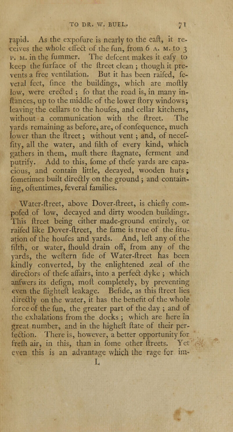 rapid. As the expofure is nearly to the eaft, it re- ceives the whole effect of the fun, from 6 a. m. to 3 p. m. in the fummer. The defcent makes it eafy to keep the furface of the ftreet clean ; though it pre- vents a free ventilation. But it has been raifed, fe- ver al feet, fince the buildings, which are moftly low, were erected ; fo that the road is, in many in- ftances, up to the middle of the lower ftory windows; leaving the cellars to the houfes, and cellar kitchens, without a communication with the ftreet. The yards remaining as before, are, of confequence, much lower than the ftreet; without vent; and, of necef- fity, all the water, and filth of every kind, which gathers in them, muft there ftagnate, ferment and putrify. Add to this, fome of thefe yards are capa- cious, and contain little, decayed, wooden huts; fometimes built directly on the ground 5 and contain- ing, oftentimes, feveral families. Water-ftreet, above Dover-ftreet, is chiefly com- pofed of low, decayed and dirty wooden buildings. This ftreet being either made-ground entirely, or raifed like Dover-ftreet, the fame is true of the fitu- ation of the houfes and yards. And, left any of the filth, or water, mould drain off, from any of the yards, the weftern fide of Water-ftreet has been kindly converted, by the enlightened zeal of the directors of thefe affairs, into a perfect dyke j which anfwers its defign, mod completely, by preventing even the flighteft leakage. Befide, as this ftreet lies directly on the water, it has the benefit of the whole force of the fun, the greater part of the day ; and of the exhalations from the docks ; which are here in great number, and in the higheft ftate of their per- fection. There is, however, abetter opportunity for frefh air, in this, than in fome other ftreets. Yet even this is an advantage which the rage for im- L