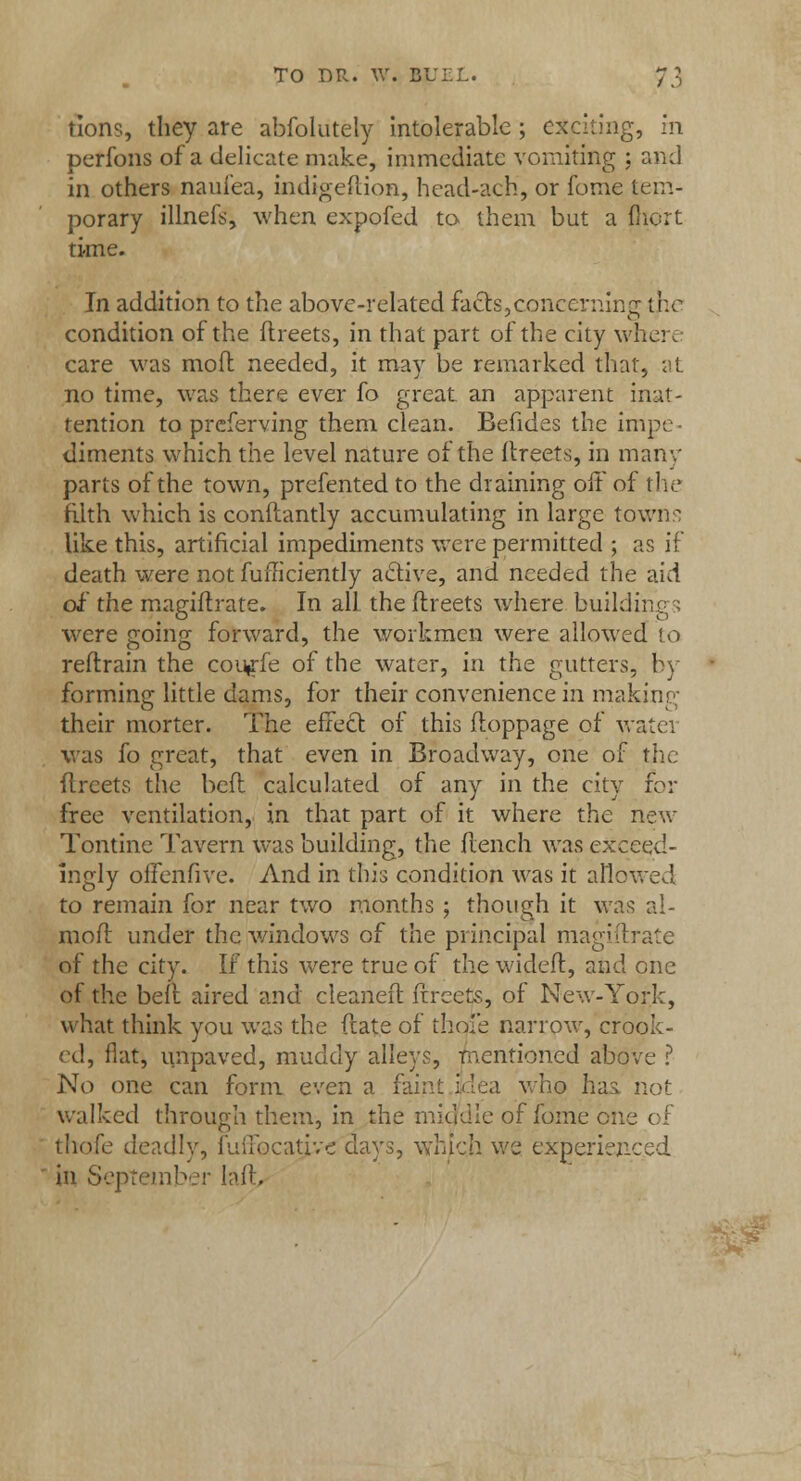 tions, they are abfolutely intolerable; exciting, In perfons of a delicate make, immediate vomiting ; and in others naui'ea, indigeilion, head-ach, or fome tem- porary illnefs, when expofed to them but a fliort time. In addition to the above-related facts,concerning tr.o condition of the ftreets, in that part of the city where care was mod needed, it may be remarked that, at no time, was there ever fo great an apparent inat- tention to preferving them clean. Befides the impe diments which the level nature of the ftreets, in many parts of the town, prefented to the draining off of the filth which is conftantly accumulating in large town:: like this, artificial impediments were permitted ; as if death were not diffidently active, and needed the aid of' the magiftrate. In all. the ftreets where buildings were going forward, the workmen were allowed to reftrain the cou»rfe of the water, in the gutters, by forming little dams, for their convenience in making their mortcr. The effect of this ftoppage of watei was fo great, that even in Broadway, one of the ftreets the bed calculated of any in the city for free ventilation, in that part of it where the new Tontine Tavern was building, the flench was exceed- ingly offenfive. And in this condition was it allowed to remain for near two months ; though it was al- mofl under the windows of the principal mag'urate of the city. If this were true of the wideft, and one of the befl aired and cleaned ftreets, of New-York, what think you was the ftate of thoi'e narrow, crook- ed, flat, unpaved, muddy alleys, mentioned above ? No one can form even a faint idea who lias not walked through them, in the middle of fome one oJ thofe deadly, iliiibcative clays, which we experienced in September Iaft,