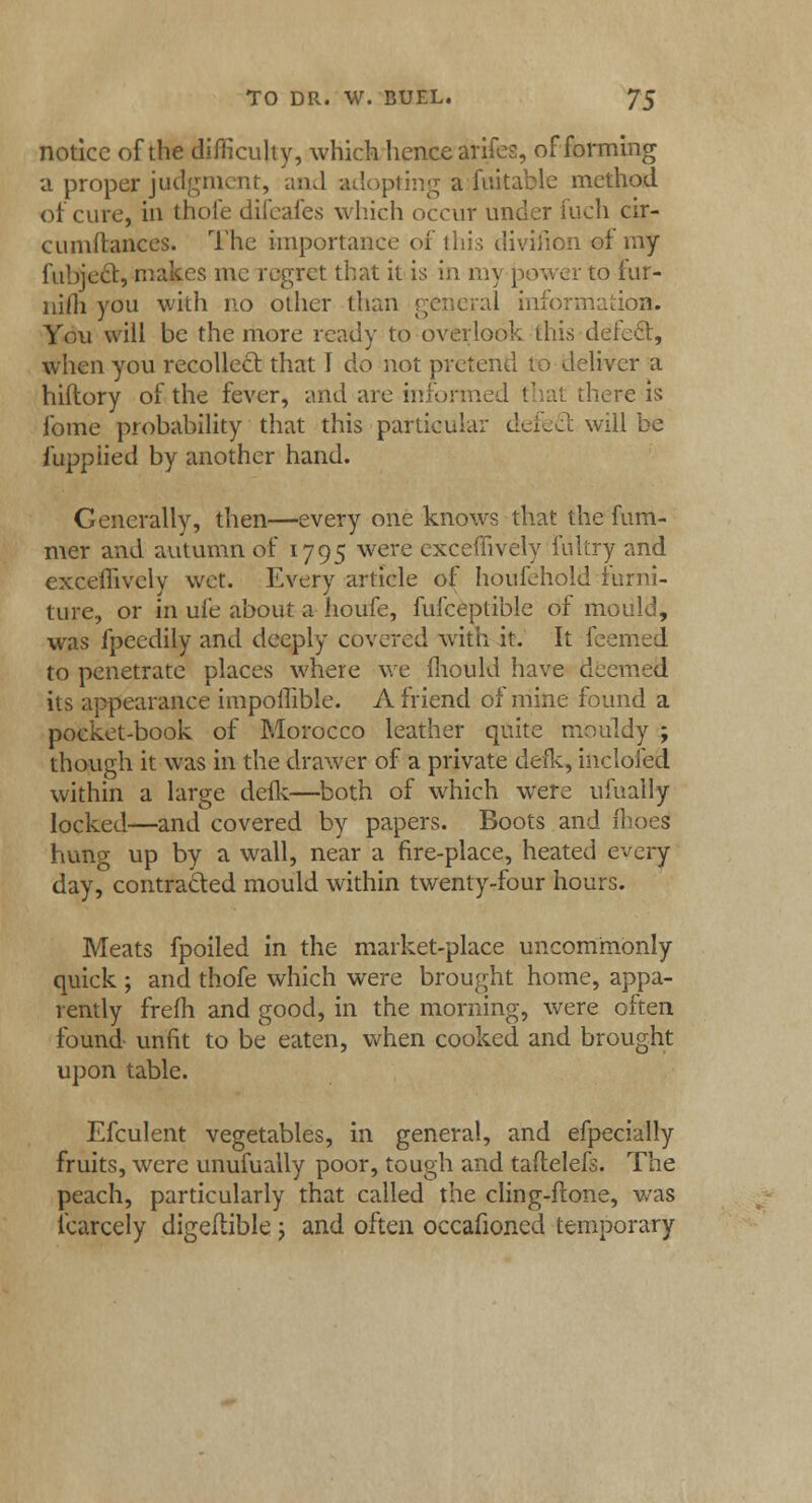 notice of the difficulty, which hence arifes, of forming a proper judgment, and adopting a fuitable method of cure, in thofe difeafes which occur under fuch cir- cumilances. The importance of this divifion of my fubject, makes mc regret that it is in my jjower to iur- nifti you with no other than general information. You will be the more ready to overlook this deleft, when you recollect that I do not pretend to deliver a hiftory of the fever, and are informed that there is fome probability that this particular dcLJc will be fupplied by another hand. Generally, then—every one knows that the fum- mer and autumn of 1795 were cxceffively fultry and exceffively wet. Every article of houfehold furni- ture, or in ufe about a houfe, fufceplible of mould, was fpeedily and deeply covered with it. It feemed to penetrate places where we mould have deemed its appearance impoffible. A friend of mine found a pocket-book of Morocco leather quite mouldy ; though it was in the drawer of a private defk, inclofed within a large defk—both of which were ufually locked—and covered by papers. Boots and fhocs hunp- up by a wall, near a fire-place, heated every day, contracted mould within twenty-four hours. Meats fpoiled in the market-place uncommonly quick ; and thofe which were brought home, appa- rently frefh and good, in the morning, were often found unfit to be eaten, when cooked and brought upon table. Efculent vegetables, in general, and efpecially fruits, were unufually poor, tough and taftelefs. The peach, particularly that called the cling-ftone, was fcarcely digeliible j and often occafioned temporary