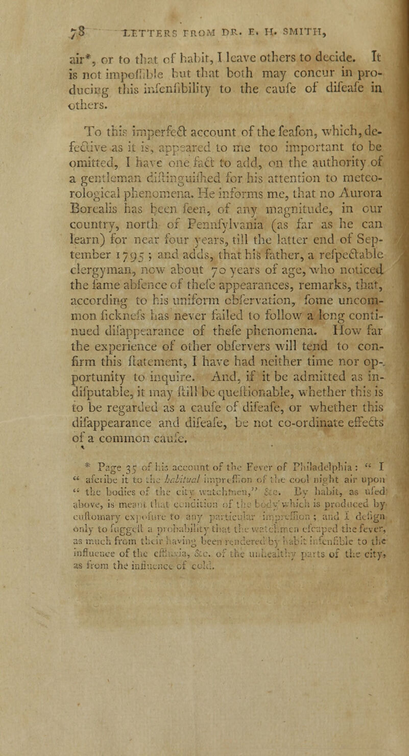 air*, or to that of habit, I leave others to decide. It 16 not impoffible but that both may concur in pro- ducing this infenfibility to the caufe of difeafe in others. To this imperfect account of thefeafon, which, de- fe&jye as ii to me too important to be omitted, I have one fact to add, on the authority of a gentlemar . d for his attention to meteo- rological phenomena. He informs me, that no Aurora Borealis has been feen, of any magnitude, in our country, north of Pennsylvania (as far as he can learn) for near four years, till the latter end of Sep- tember 1795 5 aric- adds, that his father, a refpeclablc clergyman, now about 70 years of age, who noticed the fame abfence of thefe appearances, remarks, that, according to his uniform obfervation, fome uncom- mon ficknefs has never failed to follow a long conti- nued disappearance of thefe phenomena. How far the experience of other ohfervers will tend to con- firm this fiatement, I have had neither time nor op-, portunity to inquire. And, if it be admitted as in- difputable, it may ftill be queflionable, whether this is to be regarded as a caufe of difeafe, or whether this difappearance and difeafe, be not co-ordinate effects of a common caufe. * Page 3^ of his account of the Fever of Philadelphia:  I  afctibe it to the habitual iinpreflio ht air upon '• the bodies of th . By habit* as ttfedj above, is meanl thai cci is produced by euftotnary ex; cfure to a only tofuggeit a pi thefever, as much from t! to tlic influence oft1 city, 'is from the influence of ci