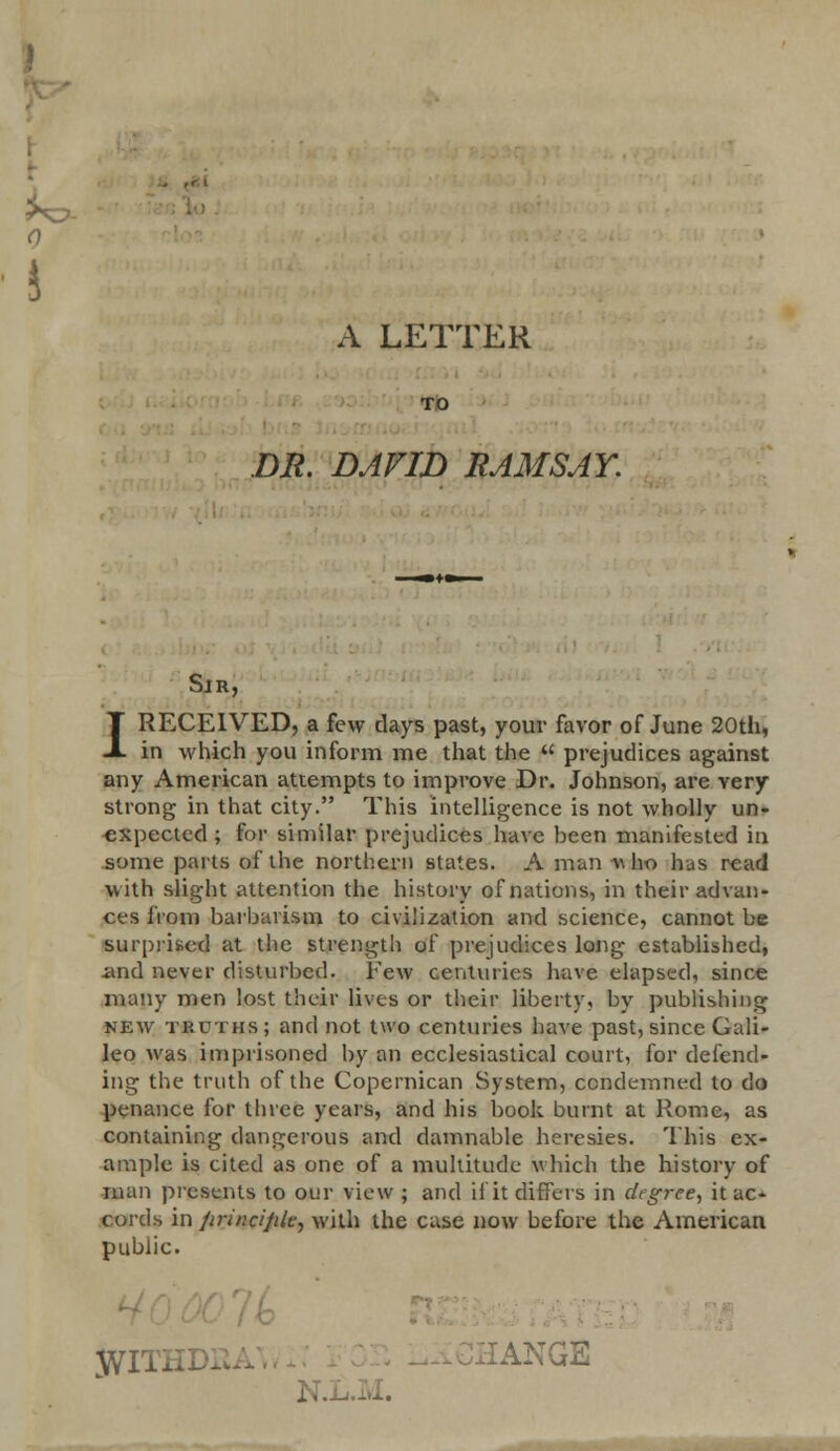 A LETTER DR. DAVID RAMSAY. Sir, I RECEIVED, a few clays past, your favor of June 20th, in which you inform me that the  prejudices against any American attempts to improve Dr. Johnson, are very strong in that city. This intelligence is not wholly un- expected ; for similar prejudices have been manifested in some parts of the northern states. A man « ho has read with slight attention the history of nations, in their advan- ces from barbarism to civilization and science, cannot be surprised at the strength of prejudices long established, .and never disturbed. Few centuries have elapsed, since many men lost their lives or their liberty, by publishing new truths; and not two centuries have past, since Gali- leo was imprisoned by an ecclesiastical court, for defend- ing the truth of the Copernican System, condemned to do penance for three years, and his book burnt at Rome, as containing dangerous and damnable heresies. This ex- ample is cited as one of a multitude which the history of man presents to our view ; and Hit differs in drgree, it ac- cords in /iri/icijile, with the case now before the American public. JVITHDK IANGS