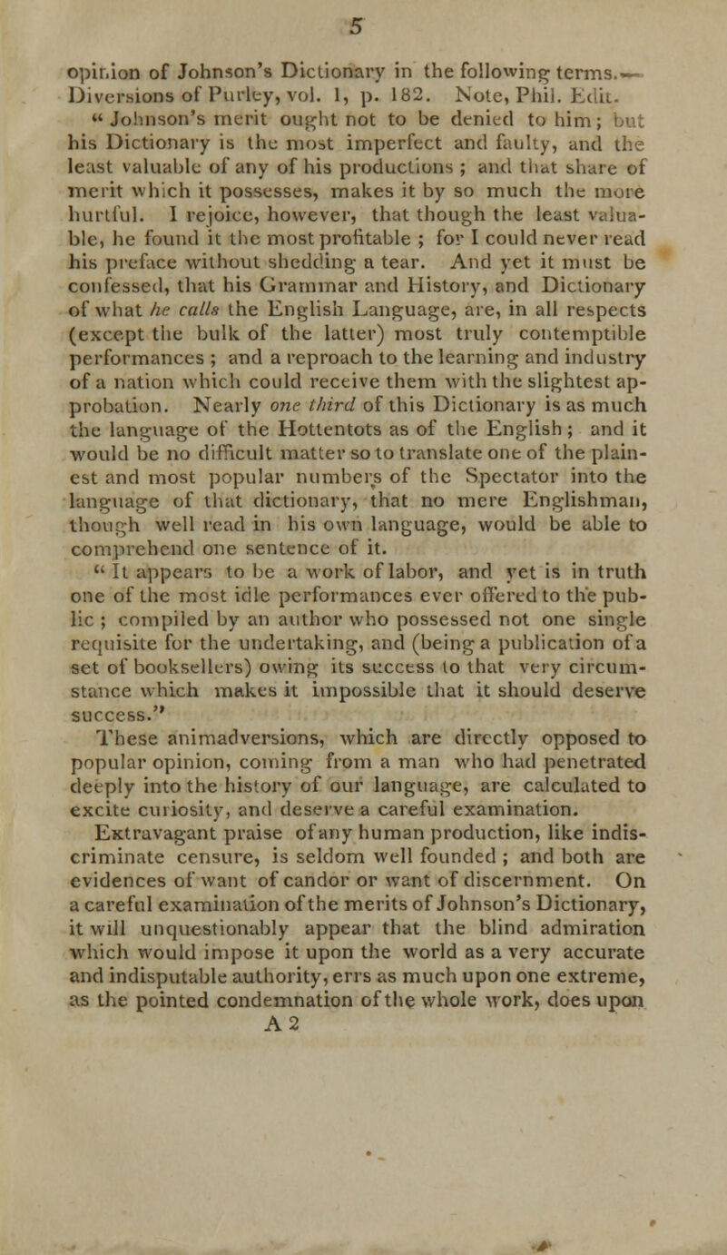 opinion of Johnson's Dictionary in the following terms.— Diversions of Purity, vol. 1, p. 182. Note, Phil. Edit.  Johnson's merit ought not to be denied to him , his Dictionary is the most imperfect and faulty, and the least valuable of any of his productions ; and that share of merit which it possesses, makes it by so much the more hurtful. I rejoice, however, that though the least valua- ble, he found it the most profitable ; for I could never read his preface without shedding a tear. And yet it must be confessed, that his Grammar and History, and Dictionary of what he calls the English Language, are, in all respects (except the bulk of the latter) most truly contemptible performances ; and a reproach to the learning and industry of a nation which could receive them with the slightest ap- probation. Nearly one third of this Dictionary is as much the language of the Hottentots as of the English ; and it would be no difficult matter so to translate one of the plain- est and most popular numbers of the Spectator into the language of that dictionary, that no mere Englishman, though well read in his own language, would be able to comprehend one sentence of it.  It appears to be a work of labor, and yet is in truth one of the most idle performances ever offered to the pub- lic ; compiled by an author who possessed not one single requisite for the undertaking, and (being a publication of a set of booksellers) owing its success lo that very circum- stance which makes it impossible that it should deserve success. These animadversions, which are directly opposed to popular opinion, coming from a man who had penetrated deeply into the history of our language, are calculated to excite curiosity, and deserve a careful examination. Extravagant praise of any human production, like indis- criminate censure, is seldom well founded ; and both are evidences of want of candor or want of discernment. On a careful examination of the merits of Johnson's Dictionary, it will unquestionably appear that the blind admiration which would impose it upon the world as a very accurate and indisputable authority, errs as much upon one extreme, as the pointed condemnation of the whole work, does upon A2 ■*•