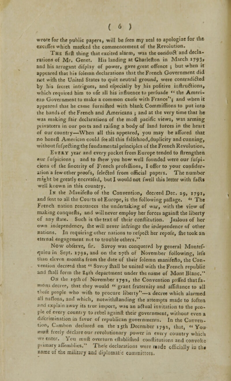 wrote for the public papers, will be feen my real to apologize for the excefles which marked the commencement of the Revolution. The firft thing that excited alarm, was theeonduft and decla- rations of Mr. Genet. His tending at Charlefton in March i793» and his arrogant difplay of power, gave great offence ; but when it appeared that Iiis foleinn declarations that the French Government did not wifh the United States to quit neutral ground, were contradicted by his fecret intrigues, and efpecially by his pofitive inftruclions, which required him to ufe all his influence to perfuade  the Ameri- can Government to make a common caofe with France''} and when it appeared that he came furnifhed with blank Commiffions to put into the hands of the French and Americans ; and at the very time that he was making fair declarations of the molt pacific views, was arming privateers in our poits and raifing a body of land forces in the heart of our country—When all this appeared, you may be allured that no honed Ameiican could fee all this falfehood,duplicity and cunning, without fufpeftingthe fundamental principles of the French Revolution. Every year and every packet from Europe tended to ftrengthen eur fufpicions ; and to fhew you how well founded were our lul'pi- cions of the fincerity of French profeflions, I offer to your confeder- ation a few other proofs, fele&ed from official papers. The number might be greatly er.creafed, but I would not fwell this letter with fac\« well known in this country. In the Manifefto of the Convention, decreed Dec. 29, 1791, and fent to all the Courts of Europe, is the following paflage. «* The French nation renounces the undertaking of war, with the view of making conquefts, and will never employ her forces againtt the liberty of any ftate. Such is the text of their conftitution. Jsalous of her own independence, fhe will never infringe the independence of other nations. In requiring other nations to refpeel her repofe, fhe took an eternal engagement not to trouble others. Now obferve, fir. Savoy was conquered by general Montef- quieu in Sept. 1701, and on the 27th of November following, lefs than eleven months from the date of their folemn manifefto, the Con- vention decreed that  Savoy fhall be united with the French republic and (hall form the 2+th department under the name of Mont Blanc. On the 19th of November 1792, the Convention pafTed thatfa- wdits decree, that they would  grant fraternity and aflidance to all tnofe people who wifh to procure liberty—a decree which alarmed all nations, and which, notwithstanding the attempts made to loften ?nd explain away its true import, was an aclual invitation to the peo- ple of every counti y to rebel againft their government, without even a discrimination in favor of republican governments. In the Conven- tion, Cambon declared on the 15th December 1792, that, You muil freely declare our revolutionary power in every country which we enter. You rr.uft overturn eftablifhed conftitutions and convoke piimary affemblies. Thele declarations were mads officially in the Bams of the military and diulomatx committees.