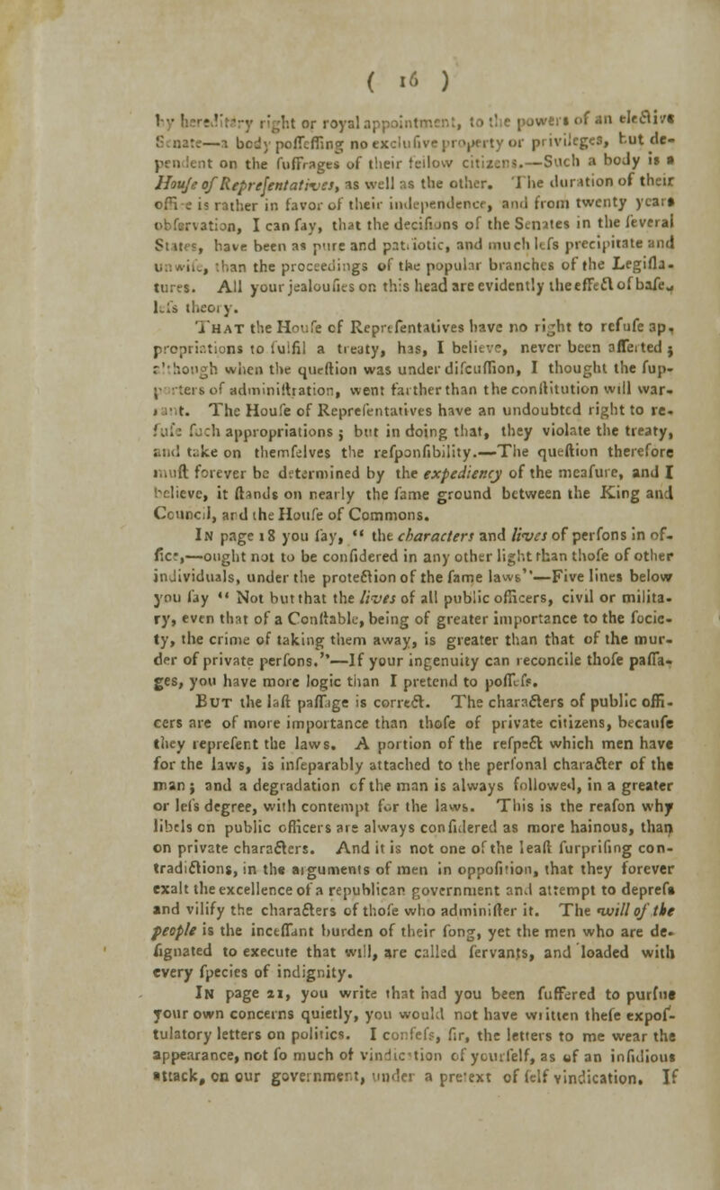 ht or royal appointment, to tl e powrenof in eleflivt —a body poflef&ng no exclufive property or privileges, butde- it on the fuffrages of their fellow citizens.—Such a boJy is • Houje ofReprefentativcs, as well M the other. The duration of their offi-e is rather in favor of their independence, and from twenty year* •ition, I can fay, that the decifions of the Senates in the feverai Si it s, have been as pure and pati iotic, and much kfs precipitate and , .han the proceedings of the popular branches of the Legifla- tures. All yourjealoufiesor. this head are evidently theeffeft of bafe„ lefs theory. That the Houfe cf Representatives have no rijht to refufe ap, prcprir.tions to fulfil a treaty, has, I belitv?, never been a fleeted j although when the qucftion was under difcuffion, I thought the fup- ;- • tees of adminilhation, went farther than the conllitution will war- rant. The Houfe of Reprefentatives have an undoubted right to re- fill: Ibch appropriations j but in doing that, they violate the treaty, and t^ke on themfelves the refponfibility.—The queftion therefore i iR forever be determined by the expediency of the meafure, and I Relieve, it (lands on nearly the fame ground between the King and Council, ard the Houfe of Commons. In page 18 you lay,  the characters and lives of perfons in of- ficr,—ought not to be confidered in any other light rhan thofe of other individuals, under the protection of the fame laws'—Five lines below you fay «« Not but that the lives of all public officers, civil or milita. ry, even that of a Conllable, being of greater importance to the focie- ty, the crime of taking them away, is greater than that of the mur- der of private perfons.'*—If your ingenuity can reconcile thofe paffa- ges, you have more logic than I pretend to poffefr. But the laft palfage is correct. The characters of public offi- cers are of more importance than thofe of private citizens, becaufe they reprefer.t the laws. A portion of the refpeft which men have for the laws, is infeparably attached to the perlonal character of the man ; and a degradation cf the man is always followed, in a greater or lei's degree, with contempt for the laws. This is the reafon why libels on public officers are always confidered as more hainous, than on private characters. And it is not one of the lead furprifing con- tradictions, in the arguments of men in oppofirion, that they forever exalt the excellence of a republican government and attempt to deprefa and vilify the characters of thofe who adminifter it. The nuill of the feople is the inctffant burden of their fong, yet the men who are de- signated to execute that will, are called fervants, and loaded with every fpecies of indignity. In page II, you write that had you been fuffered to purine your own concerns quietly, you would not have wiitten thefe expof- tulatory letters on politics. I confef?, fir, the letters to me wear the appearance, not fo much of vindication of ycurfelf, as tif an infidious attack, on our government, under a pretext of (elf vindication. If