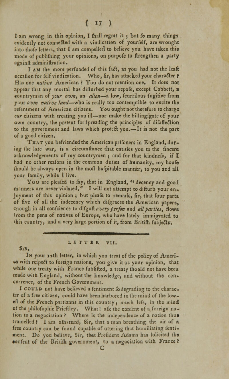 lam wrong in this opinion, I flnll regret it ; but (o many things evidently not connected with a vindication of yourfelf, are wrought into thofe letters, that I am compelled to believe you have taken this mode of publifhing your opinions, on purpofe to ftrengthen a party pgainft administration. I am the more perfuaded of this fa£t, as you had not the leaft occafion for ftlf vindication. Who, fir, has attacked your character f Has one native American ? You do not mention one. It does not appear that any mottal has difturbed your repofc, except Cobbett, a countryman of your oivn, an alien—a low, fcurrilous fugitive from your own native land—who is really too contemptible to excite the refentment of Amei ican citizens. You ought not therefore to charge cur citizens with treating you ill—nor make the billingfgate of your own country, the pretext forlpreading the principles of difaflection to the government and laws which protect you.—It is not the part of a good citizen. That you befriended the American prifoners in England, dur- ing the late war, is a circumftance that entitles you to the fincere acknowledgements of ray countrymen ; and for that kindnefs, if I had no other reafons in the common duties of humanity, my houfe fhould be always open in the mod hofpitable manner, to you and all your family, while I live. You are pleafed to fay, that in England,  decency and good manners are never violated. T will not attempt to difturb your en- joyment of this opinion ; but pleafe to remark, fir, that four parts of five of all the indecency which difgraces the American papers, enough in all confcience to d ifgu ft every per/on and all parties, flows lrom the pens of natives of Europe, who have lately immigrated to ihis cuuntry, and a very large portion of it, from Britifh fubjetts. L E T T 1 R. VII. Sir, In your nth letter, in which you treat of the policy of Ameri- ca with refpeft to foreign nations, you give it as your opinion, that while our treaty with France fubGfted, a treaty mould not have beeu made with England, without the knowledge, and without the con- cu'ience, of the French Government. I COULD not have believed a fentiment Co degrading to the charac- ter of a free citizen, could have been harbored in the mind of the low- eft of the French partizans in this country; much lei's, in the mind of the philofophic Pi ieftley. What I afk the confent of a foreign na- tion to a negotiation ? Where is the independence of a nation thut tramelled r I am afhamed, Sir, that a man breathing the air of a free country can be found capable of uttering that humiliating l'enti- ■lent. Do you believe, Sir, that Piefident Adams has iolicited the •onfent of the Britifh government, to a negotiation with France? C