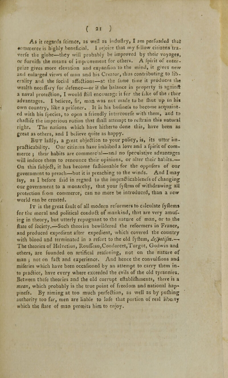 As it regards fcience, as well as indtlflry, I am perfuaded that •ommerce is highly beneficial. I rejoice that my ft How citi2ens tra- verfe the globe—they will probably be improred by their voyages, or furnifli the means of improvement for other*. A (oiiit of enter- prize gives more elevation and ex pan (ion to the mind, it gives new and enlarged views of man and his Creator, thus contributing to lib- rrality and the facial affcilions—at the lame time it produces the wealth neccfPuy for defence—or if the balance in property is agninft a naval protection, I would ftiil enccurag-- it for the fake of the (ther advantages. I believe, fir, man was net made to be fhut up in his own country, like a prifoner. It is his bufinefs to become acquaint- ed with his fpecies, to open a friendly intercourfe with them, and to chaftife the imperious nation that fliall attempt to reftrain this natural right. The nations which have hitherto done this, have been as great as others, and I btlieve quite as happy. But laftly, a great objection to your policy, is, its utter im- practicability. Our citizens have imbibed a love and a fpirit of com- merce ; their habits are commerc'a!—and no fpecuiatjve advantages will induce them to renounce their opinions, or alter their habits.— On this lubject, it has become fafhionable for the oppofers of our government to preach—but it is preaching to the winds. And I may lay, as I before faid in regard to the impraclicableneis of changing our government to a monarchy, that your fyftem of withdrawing alt protection fiom commerce, can no more be introduced, than a new world ean be created. It is the great fault of all modern reformers to calculate fyftems fertile moral and political conduct of mankind, that are very amuf- irg in theory, but utterly repugnant to the nature of man, or to the ftate of fociety.—Such theoiiis bewildered the reformers in France, and produced expedient after expedient, which covered the country with blood and terminated in a refort to the old fyftem, dejpotifm.—- The theories of Helvetius, Rouffi:au,Condorcet,Turgot, Godwin and others, are founded on artifical reafoning, not on the nature of man ; not on fact and experience. And hence the convulfions and miferies which have been occafioned by an attempt to carry them in- to piaclice, have every where exceeded the evils of the old tyrannies. Between thefe theories and the old corrupt eftablifhments, there is a mean, which probably is the true point of freedom and national hap- pinefs. By aiming at too much perfection, as well as by pufhing authority too far, men are liable to lofe that portion of real libeity which the dale of man permits him to enjoy.