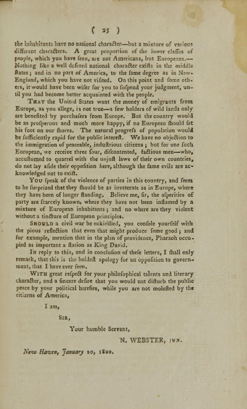 ( 35 ) the inhabitants have no national character—but a mixture of various different characters. A great proportion of the lower claffes of people, which you have feen, are not Americans, but Europeans.— Nothing like a well defined national character exifts in the middle ftates j and in no part of America, to the fame degree as in New- England, which you have not vifited. On this point and fome oth- ers, it would have been wifer for you to fufpend your judgment, un- til you had become better acquainted with the people. That the United States want the money of emigrants from Europe, as you allege, is not true—a few holders of wild lands only are benefited by purchafers from Europe. But the country would be as profperous and much more happy, if no European mould fet his foot on our fliores. The natural progrefs of population would be fufficiently rapid for the public intereft. We have no objection to the immigration of peaceable, induftrious citizens j but for one fuch European, we receive three four, difcontented, factious men—who, accuftomed to quarrel with the unjuft laws of their own countries, do not lay afide their oppofition here, although the fame evils are ac- knowledged not to exift. You fpeak of the violence of parties in this country, and feem to be furprized that they mould be as inveterate as in Europe, where they have been of longer ftanding. Believe me, fir, the afperities of party are fcarcely known, where they have not been inflamed by a mixture of European inhabitants ; and no where are they violent without a tincture of European principles. Should a civil war be enkindled, you confole yourfelf with the pious reflection that even that might produce fome good j and for example, mention that in the plan of providence, Pharaoh occu- pied as important a ftation as King David. In reply to this, and in conclufion of thefe letters, I (hall only remark, that this is the boldeft apology for an oppofition to govern- ment, that I have ever feen. With great refpect for your philofophical talents and literary character, and a fincere defire that you would not difturb the public peace by your political hsrefies, while you are not molefted by th« citizens of America, I am, Sir, Your humble Servant, N. WEBSTER, jwn. Ntiu Haven, January »o, i8a».