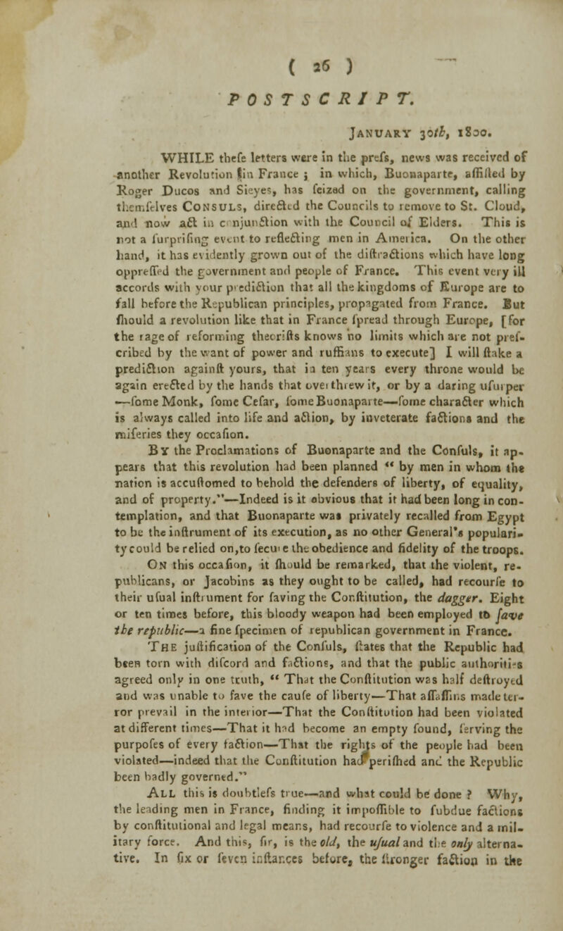 POSTSCRIPT. January ^tb, iSoo. WHILE thefe letters were in the prefs, news was received of another Revolution I'm France ; in which, Buonaparte, affille<l by Roger Ducos and SieyeS| has feizad on the government, calling tl.cn.iVIves Consuls, direSid the Councils to remove to St. Cloud, an<\ now aft in c njunilion with the Council of Elders. This is not a furpriling evuit to reflecting men in Ameiica. On the other hand, it has e\r lently grown out of the diffractions which have long opprelTid the rovernment and people of France. This event very ill accords wiih your p' edition that all the kingdoms of Europe are to fall before the Republican principles, propagated from France. But /hould a revolution like that in France fpread through Europe, [for the rage of reforming thecrifts knows no limits which are not pres- cribed by the want of power and ruffians to execute] I will ftake a prediction again ft yours, that in ten years every throne would be again erected by the hands that ovei threw it, or by a daring ufurper ■—fome Monk, fome Cefar, lome Buonaparte—fame character which is always called into life and aclion, by inveterate factions and the rniferies they occafion. By the Proclamations of Buonaparte and the Confuls, it ap- pears that this revolution had been planned  by men in whom the nation is accuftomed to behold the defenders of liberty, of equality, and of property.—Indeed is it obvious that it had been long in con- templation, and that Buonaparte was privately recalled from Egypt to be the inftrument of its execution, as no other General's populari- ty could be relied on,to fecme the obedience and fidelity of the troops. On this occafion, it fhould be remarked, that the violent, re- publicans, or Jacobins as they ought to be called, had recourfe to their ufual inftuiment for faving the Conftitution, the dagger. Eight or ten times before, this bloody weapon had been employed to fave the republic—a fine fpecimen of republican government in France. The jullification of the Confuls, Urates that the Republic had been torn with difcord and fictions, and that the public authorities agreed only in one truth,  That the Conftitution was half deftroytd and was unable to fave the caufe of liberty—That afT.ffii.s madetu- ror prevail in the interior—That the Conftitution had been violated at different times—That it had become an empty found, ierving the purpofes of every faction—That the rights of the people had been violated—indeed that the Conftitution haiF perifhed and the Republic been badly governed. All this is donbtlefs true—and what could be done ? Whv, the leading men in France, finding it impoffible to fubdue factions by conftitution3l and legal means, had recourfe to violence and a mil. itary force. And this, fir, is the old, the ufual and tie only alterna- tive. In fix or feven ir.ftar.ces before, the llronger fa&ion in the