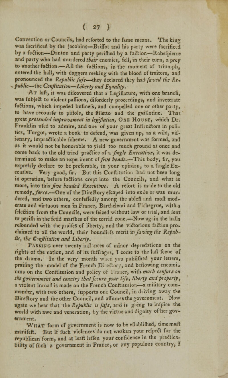 Convention or Councils, had reforted to the fame means. The king wa6 facrificed by the jacobins—Briffot and his party were facrificed by a faclion—Danton and party perifhed by a faction—Robefpierrs and party who had murdered their enemies, fell, in their turn, a prey to another faction—All the factions, in the moment of triumph, entered the hall, with daggers reeking with the blood of traitors, and pronounced the Republic fafe—they declared they had faved the Re- public—the Conftitution—Liberty and Equality. At laft, it was difcovered that a Legislature, with one branch, wa* fubject to violent pafiions, diforderly proceedings, and inveterate factions, which impeded bufinefs, and compelled one or other party, to have recourfe to pidols, the ftiletto and the guillotine. That great pretended improvement integration, One House, which Dr. Franklin ufed to admire, and one of your great Inftructors in poli- tics, Turgot, wrote a book to defend, was given up, as a wild, vif- jonary, impracticable fcheme. A new government was formed, and as it would not be honorable to yield too much ground at once and come back to the old tried practice of a Jingle Executive, it was de- termined to make an experiment of five beads.—This body, fir, you exprefsly declare to be preferable, in your opinion, to a fingleEx- ecutive. Very good, fir. But this Conftitu*ia:i had not been long in operation, before factions crept into the Councils, and what is more, into this jive headed Executive. A refoi t is m;.de to the old remedy, jerce.—One of the Directory efcaped into exile or was mur- dered, and two others, confeffedly among the ableft rnd moft mod- erate and virtuous men in France, Barthelemi and P.chegrue, with a felection from the Councils, were feized without law or h ial, and lent to perifh in the fetid marfhes of the torrid zone.—Now again the halls refounded with the praifes of liberty, and the victorious faction pro- claimed to all the world, their boundkfs merit in javing the Repub- lic, the Conftitution and Liberty. Passing over twenty infbnces of minor depredations on the rights of the nation, and of its fuffrag^s, I come to the laft fcene of the drama. In the very month when you publifhsd your letters, praifing the model of the French D. ectory, and beftowing encomi- ums on the Conftitution and policy of France, with much cenjure on the government and country that faure your life, liberty and properly, a violent inroad is made on the French Conftitution—a military com- mander, with two others, fupports one Council, in driving away the Directory and the other Council, and aflumes the government. Now again we hear that the Republic is faje, ard is g >mg to infpire the world with awe and veneration, by the virtue and dignity of her gov- ernment. What form of government is now to be eftabliflied, timemaft manifeft. But if fuch violences do not weaken your refpect for the republican form, and at leaft leffen your confidence in the praftica- bility of fuch a government in France, or any populous country, I