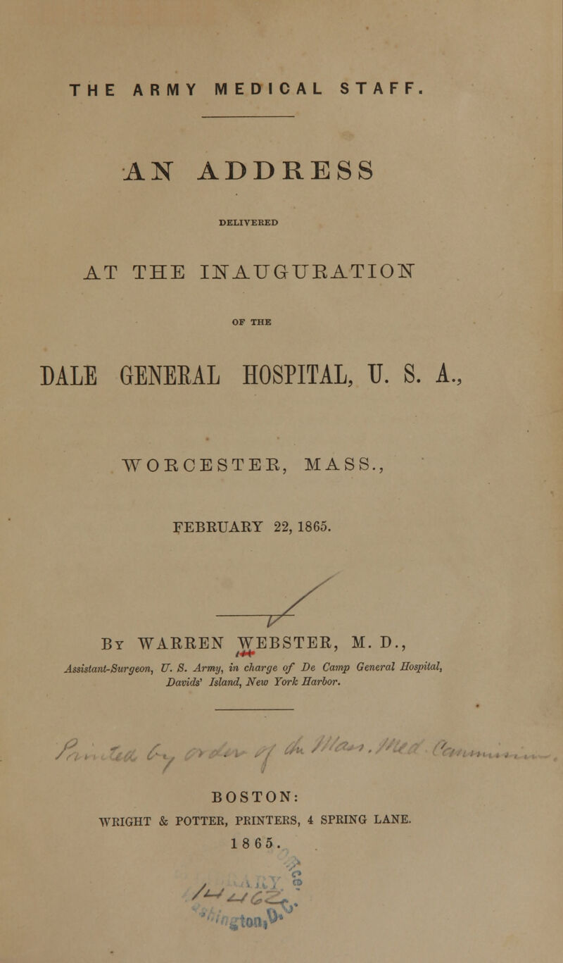 THE ARMY MEDICAL STAFF. AN ADDRESS DELIVERED AT THE INAUGURATION DALE GENEEAL HOSPITAL, U. S. A., WORCESTER, MASS., FEBRUARY 22, 1865. By WARREN WEBSTER, M. D., Assistant-Surgeon, U. S. Army, in charge of Be Camp General Hospital, Davids' Island, New York Harbor. ■ BOSTON: WRIGHT & POTTER, PRINTERS, 4 SPRING LANE. 1865. o A/. 1^