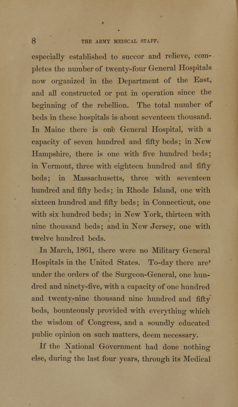 especially established to succor and relieve, com- pletes the number of twenty-four General Hospitals now organized in the Department of the East, and all constructed or put in operation since the beginning of the rebellion. The total number of beds in these hospitals is about seventeen thousand. In Maine there is one General Hospital, with a capacity of seven hundred and fifty beds; in New Hampshire, there is one with five hundred beds; in Vermont, three with eighteen hundred and fifty beds; in Massachusetts, three with seventeen hundred and fifty beds; in Rhode Island, one with sixteen hundred and fifty beds; in Connecticut, one with six hundred beds; in New York, thirteen with nine thousand beds; and in New Jersey, one with twelve hundred beds. In March, 1861, there were no Military General Hospitals in the United States. To-day there are' under the orders of the Surgeon-General, one hun- dred and ninety-five, with a capacity of one hundred and twenty-nine thousand nine hundred and fifty beds, bounteously provided with everything which the wisdom of Congress, and a soundly educated public opinion on such matters, deem necessary. If the National Government had done nothing else, during the last four years, through its Medical