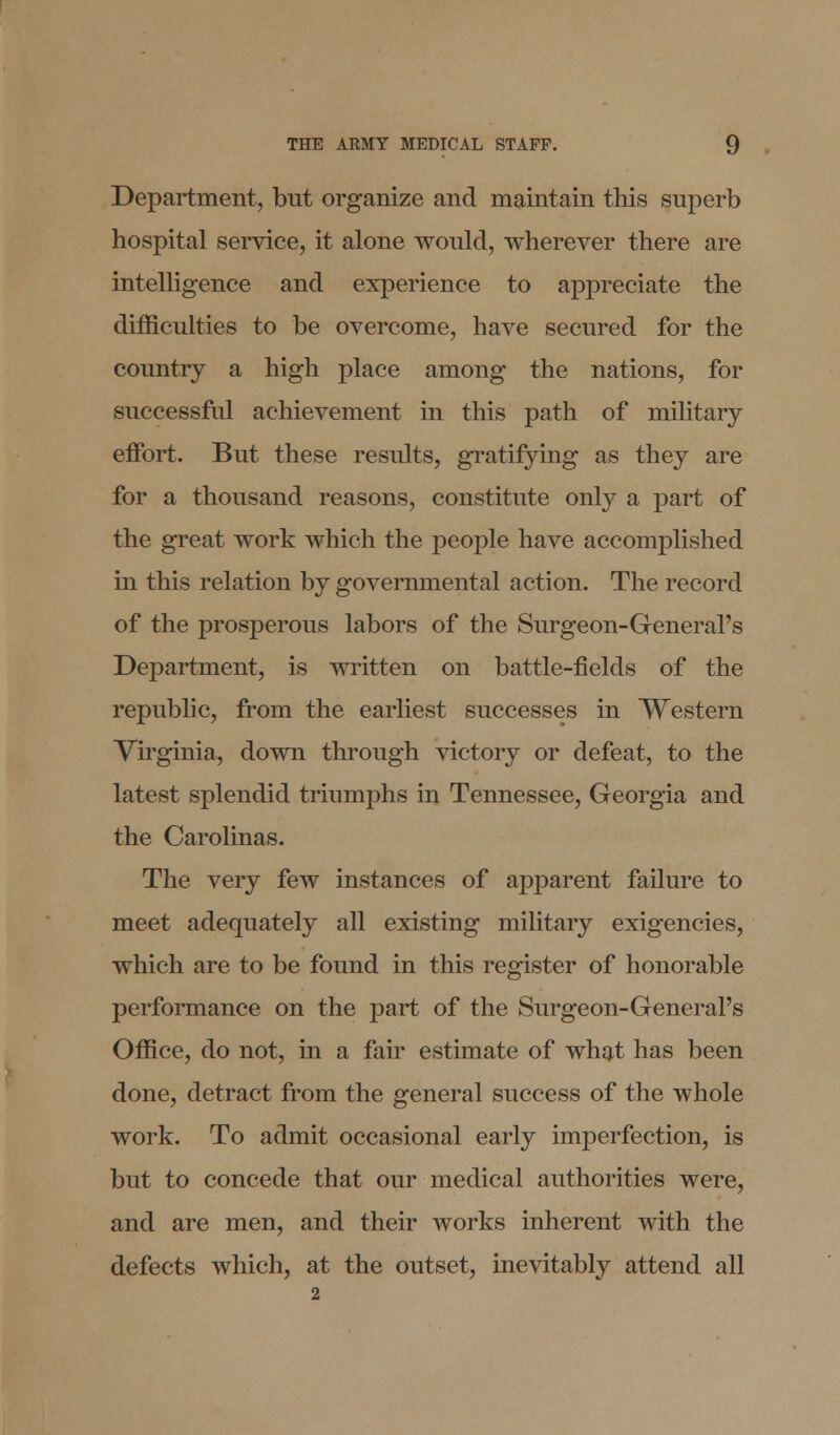 Department, but organize and maintain this superb hospital service, it alone would, wherever there are intelligence and experience to appreciate the difficulties to be overcome, have secured for the country a high place among the nations, for successful achievement in this path of military effort. But these results, gratifying as they are for a thousand reasons, constitute only a part of the great work which the people have accomplished in this relation by governmental action. The record of the prosperous labors of the Surgeon-General's Department, is written on battle-fields of the republic, from the earliest successes in Western Virginia, down through victory or defeat, to the latest splendid triumphs in Tennessee, Georgia and the Carolinas. The very few instances of apparent failure to meet adequately all existing military exigencies, which are to be found in this register of honorable performance on the part of the Surgeon-General's Office, do not, in a fair estimate of what has been done, detract from the general success of the whole work. To admit occasional early imperfection, is but to concede that our medical authorities were, and are men, and their works inherent with the defects which, at the outset, inevitably attend all 2