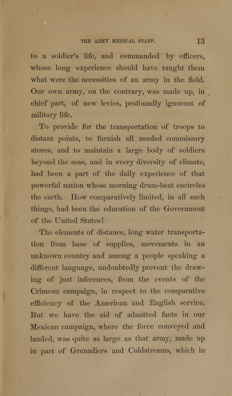 to a soldier's life, and commanded by officers, whose long experience should have taught them what were the necessities of an army in the field. Our own army, on the contrary, was made up, in chief part, of new levies, profoundly ignorant of military life. To provide for the transportation of troops to distant points, to furnish all needed commissary stores, and to maintain a large body of soldiers beyond the seas, and in every diversity of climate, had been a part of the daily experience of that powerful nation whose morning drum-beat encircles the earth. How comparatively limited, in all such things, had been the education of the Government of the United States! The elements of distance, long water transporta- tion from base of supplies, movements in an unknown country and among a people speaking a different language, undoubtedly prevent the draw- ing of just inferences, from the events of the Crimean campaign, in respect to the comparative efficiency of the American and English service. But we have the aid of admitted facts in our Mexican campaign, where the force conveyed and landed, was quite as large as that army, made up in part of Grenadiers and Coldstreams, which in