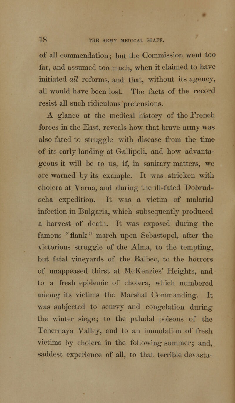 of all commendation; but the Commission went too far, and assumed too much, when it claimed to have initiated all reforms, and that, without its agency, all would have been lost. The facts of the record resist all such ridiculous pretensions. A glance at the medical history of the French forces in the East, reveals how that brave army was also fated to struggle with disease from the tune of its early landing at Gallipoli, and how advanta- geous it will be to us, if, in sanitary matters, we are warned by its example. It was stricken with cholera at Yarna, and during the ill-fated Dobrud- scha expedition- It was a victim of malarial infection in Bulgaria, which subsequently produced a harvest of death. It was exposed during the famous flank march upon Sebastopol, after the victorious struggle of the Alma, to the tempting, but fatal vineyards of the Balbec, to the horrors of unappeased thirst at McKenzies' Heights, and to a fresh epidemic of cholera, which numbered among its victims the Marshal Commanding. It was subjected to scurvy and congelation during the winter siege; to the paludal poisons of the Tchernaya Valley, and to an immolation of fresh victims by cholera in the following summer; and, saddest experience of all, to that terrible devasta-