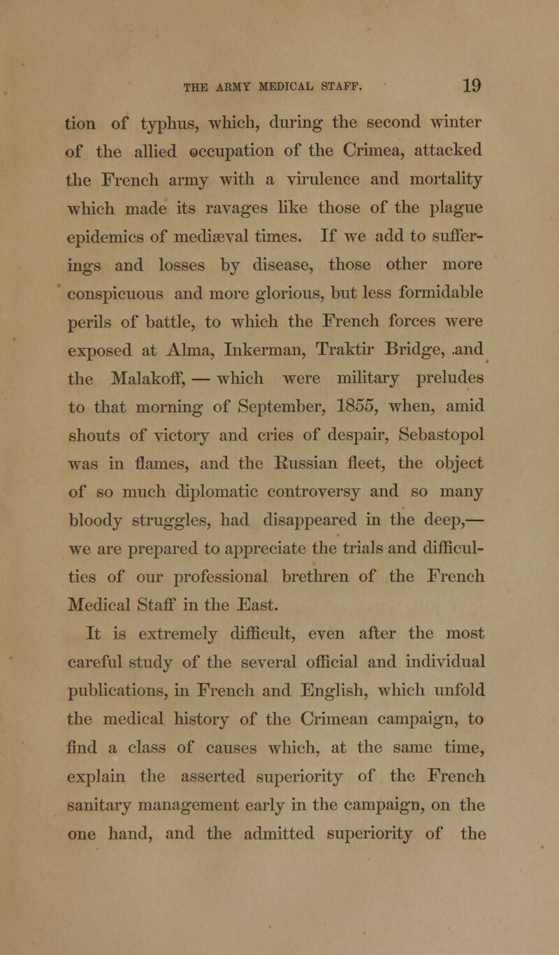 tion of typhus, which, during the second winter of the allied occupation of the Crimea, attacked the French army with a virulence and mortality which made its ravages like those of the plague epidemics of mediaeval times. If we add to suffer- ings and losses by disease, those other more conspicuous and more glorious, but less formidable perils of battle, to which the French forces were exposed at Alma, Inkerman, Traktir Bridge, .and the Malakoff, — which were military preludes to that morning of September, 1855, when, amid shouts of victory and cries of despair, Sebastopol was in flames, and the Russian fleet, the object of so much diplomatic controversy and so many bloody struggles, had disappeared in the deep,— we are prepared to appreciate the trials and difficul- ties of our professional brethren of the French Medical Staff in the East. It is extremely difficult, even after the most careful study of the several official and individual publications, in French and English, which unfold the medical history of the Crimean campaign, to find a class of causes which, at the same time, explain the asserted superiority of the French sanitary management early in the campaign, on the one hand, and the admitted superiority of the