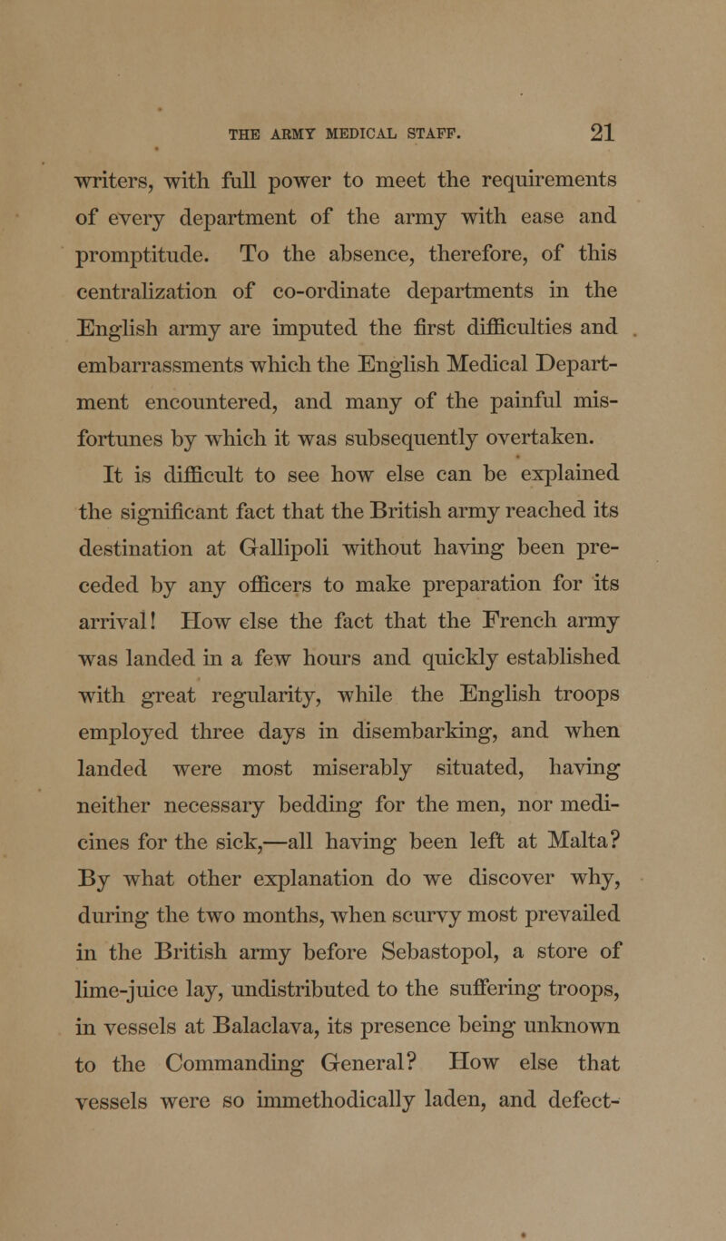 writers, with full power to meet the requirements of every department of the army with ease and promptitude. To the absence, therefore, of this centralization of co-ordinate departments in the English army are imputed the first difficulties and embarrassments which the English Medical Depart- ment encountered, and many of the painful mis- fortunes by which it was subsequently overtaken. It is difficult to see how else can be explained the significant fact that the British army reached its destination at Gallipoli without having been pre- ceded by any officers to make preparation for its arrival! How else the fact that the French army was landed in a few hours and quickly established with great regularity, while the English troops employed three days in disembarking, and when landed were most miserably situated, having neither necessary bedding for the men, nor medi- cines for the sick,—all having been left at Malta? By what other explanation do we discover why, during the two months, when scurvy most prevailed in the British army before Sebastopol, a store of lime-juice lay, undistributed to the suffering troops, in vessels at Balaclava, its presence being unknown to the Commanding General? How else that vessels were so unmethodically laden, and defect-