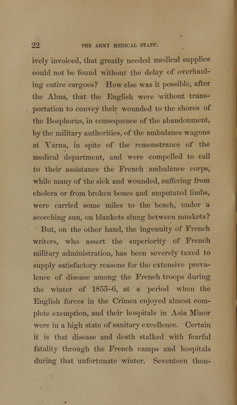 ively invoiced, that greatly needed medical supplies could not be found without the delay of overhaul- ing entire cargoes? How else was it possible, after the Alma, that the English were without trans- portation to convey their wounded to the shores of the Bosphorus, in consequence of the abandonment, by the military authorities, of the ambulance wagons at Yarna, in spite of the remonstrance of the medical department, and were compelled to call to their assistance the French ambulance corps, while many of the sick and wounded, suffering from cholera or from broken bones and amputated limbs, were carried some miles to the beach, under a scorching sun, on blankets slung between muskets? But, on the other hand, the ingenuity of French writers, who assert the superiority of French military administration, has been severely taxed to supply satisfactory reasons for the extensive preva- lence of disease among the French troops during the winter of 1855-6, at a period when the English forces in the Crimea enjoyed almost com- plete exemption, and their hospitals in Asia Minor were in a high state of sanitary excellence. Certain it is that disease and death stalked with fearful fatality through the French camps and hospitals during that unfortunate winter. Seventeen thou-