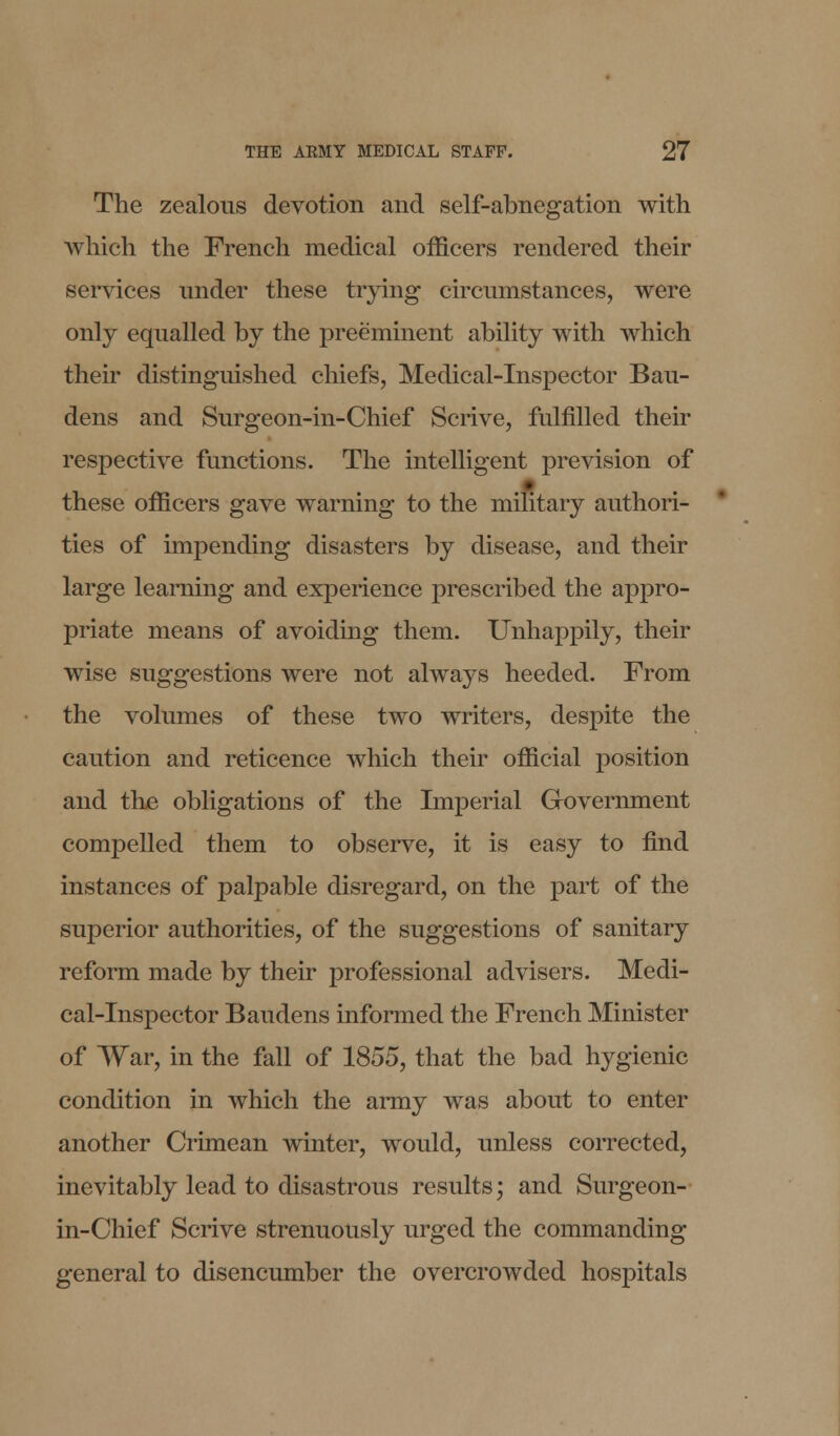 The zealous devotion and self-abnegation with which the French medical officers rendered their services under these trying circumstances, were only equalled by the preeminent ability with which their distinguished chiefs, Medical-Inspector Bau- dens and Surgeon-in-Chief Scrive, fulfilled their respective functions. The intelligent prevision of these officers gave warning to the military authori- ties of impending disasters by disease, and their large learning and experience prescribed the appro- priate means of avoiding them. Unhappily, their wise suggestions were not always heeded. From the volumes of these two writers, despite the caution and reticence which their official position and the obligations of the Imperial Government compelled them to observe, it is easy to find instances of palpable disregard, on the part of the superior authorities, of the suggestions of sanitary reform made by their professional advisers. Medi- cal-Inspector Baudens informed the French Minister of War, in the fall of 1855, that the bad hygienic condition in which the army was about to enter another Crimean winter, would, unless corrected, inevitably lead to disastrous results; and Surgeon- in-Chief Scrive strenuously urged the commanding general to disencumber the overcrowded hospitals