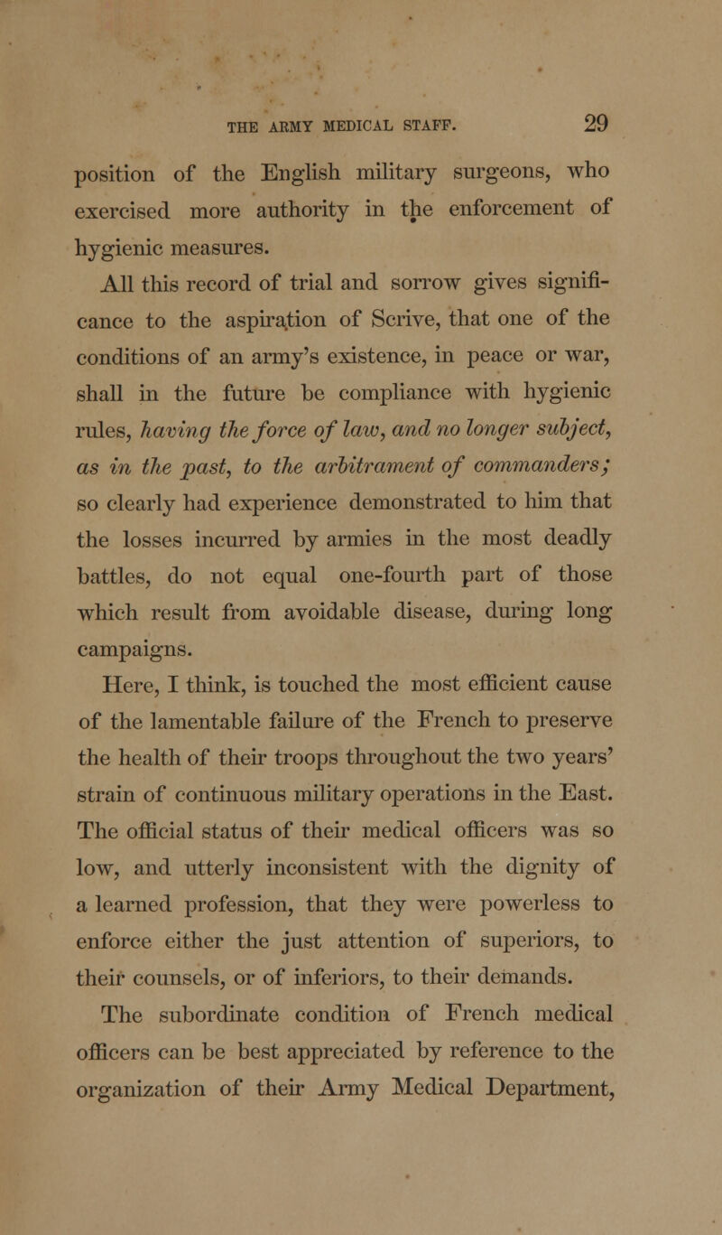 position of the English military surgeons, who exercised more authority in the enforcement of hygienic measures. All this record of trial and sorrow gives signifi- cance to the aspiration of Scrive, that one of the conditions of an army's existence, in peace or war, shall in the future be compliance with hygienic rules, having the force of law, and no longer subject, as in the past, to the arbitrament of commanders; so clearly had experience demonstrated to him that the losses incurred by armies in the most deadly battles, do not equal one-fourth part of those which result from avoidable disease, during long campaigns. Here, I think, is touched the most efficient cause of the lamentable failure of the French to preserve the health of their troops throughout the two years' strain of continuous military operations in the East. The official status of their medical officers was so low, and utterly inconsistent with the dignity of a learned profession, that they were powerless to enforce either the just attention of superiors, to their counsels, or of inferiors, to their demands. The subordinate condition of French medical officers can be best appreciated by reference to the organization of their Army Medical Department,