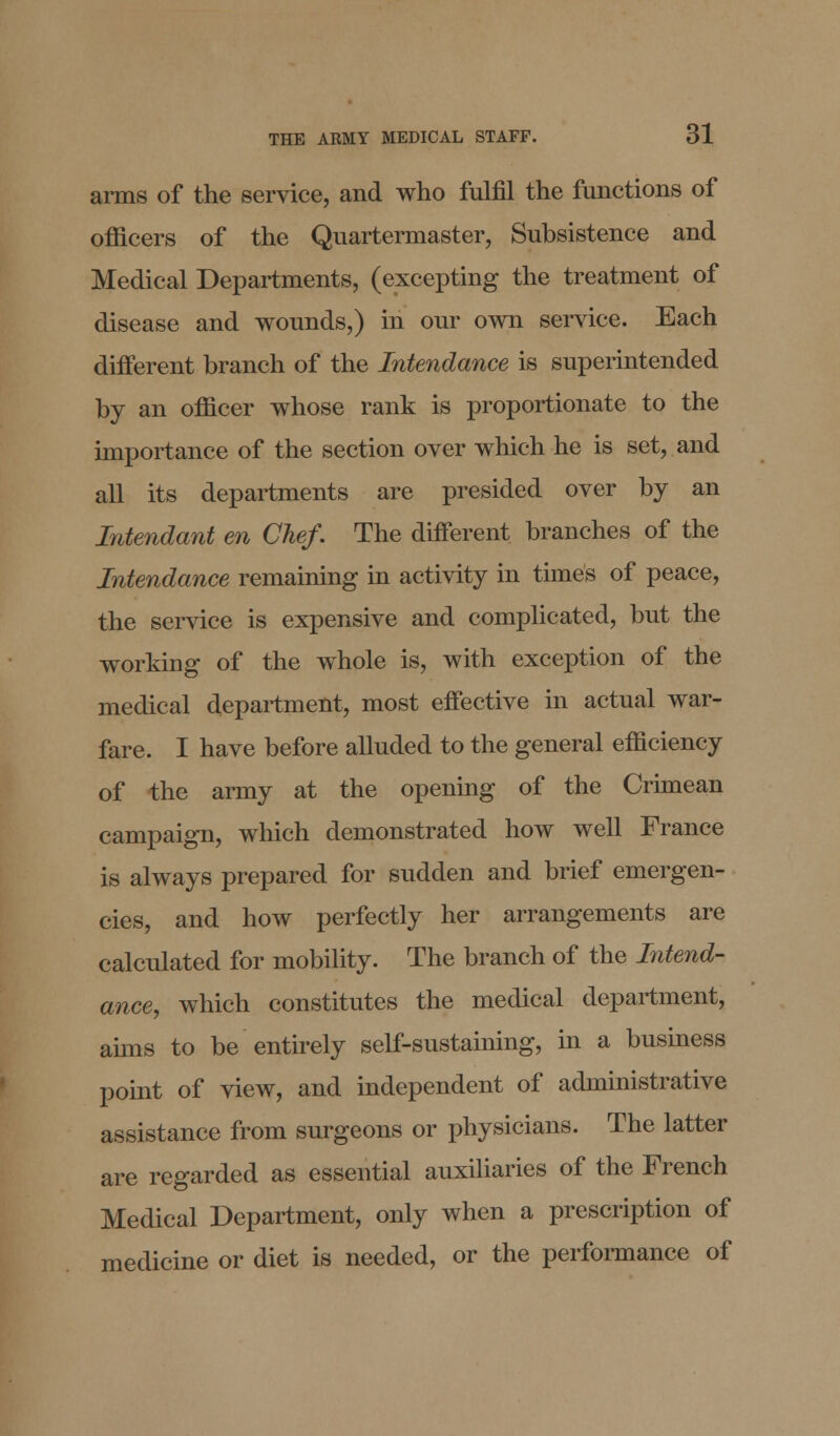 arms of the service, and who fulfil the functions of officers of the Quartermaster, Subsistence and Medical Departments, (excepting the treatment of disease and wounds,) in our own service. Each different branch of the Intendance is superintended by an officer whose rank is proportionate to the importance of the section over which he is set, and all its departments are presided over by an Intendant en Chef. The different branches of the Intendance remaining in activity in times of peace, the service is expensive and complicated, but the working of the whole is, with exception of the medical department, most effective in actual war- fare. I have before alluded to the general efficiency of the army at the opening of the Crimean campaign, which demonstrated how well France is always prepared for sudden and brief emergen- cies, and how perfectly her arrangements are calculated for mobility. The branch of the Intend- ance, which constitutes the medical department, aims to be entirely self-sustaining, in a business point of view, and independent of administrative assistance from surgeons or physicians. The latter are regarded as essential auxiliaries of the French Medical Department, only when a prescription of medicine or diet is needed, or the performance of