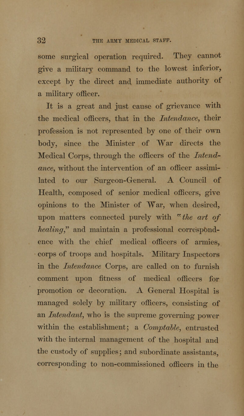 some surgical operation required. They cannot give a military command to the lowest inferior, except by the direct and immediate authority of a military officer. It is a great and just cause of grievance with the medical officers, that in the Intendance, their profession is not represented by one of their own body, since the Minister of War directs the Medical Corps, through the officers of the Intend- ance, without the intervention of an officer assimi- lated to our Surgeon-General. A Council of Health, composed of senior medical officers, give opinions to the Minister of War, when desired, upon matters connected purely with ^the art of healing, and maintain a professional correspond- ence with the chief medical officers of armies, corps of troops and hospitals. Military Inspectors in the Intendance Corps, are called on to furnish comment upon fitness of medical officers for promotion or decoration. A General Hospital is managed solely by military officers, consisting of an Intendant, who is the supreme governing power within the establishment; a Comptable, entrusted with the internal management of the hospital and the custody of supplies; and subordinate assistants, corresponding to non-commissioned officers in the