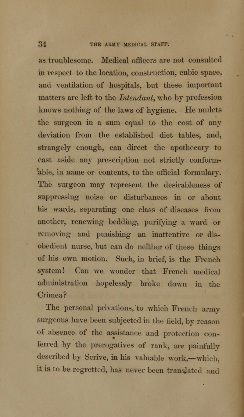 as troublesome. Medical officers are not consulted in respect to the location, construction, cubic space, and ventilation of hospitals, but these important matters are left to the Intendant, who by profession knows nothing of the laws of hygiene. He mulcts the surgeon in a sum equal to the cost of any deviation from the established diet tables, and, strangely enough, can direct the apothecary to cast aside any prescription not strictly conform- able, in name or contents, to the official formulary. The surgeon may represent the desirableness of suppressing noise or disturbances in or about his wards, separating one class of diseases from another, renewing bedding, purifying a ward or removing and punishing an inattentive or dis- obedient nurse, but can do neither of these things of his own motion. Such, in brief, is the French system! Can we wonder that French medical administration hopelessly broke down in the Crimea? The personal privations, to which French army surgeons have been subjected in the field, by reason of absence of the assistance and protection con- ferred by the prerogatives of rank, are painfully described by Scrive, in his valuable work,—which, it is to be regretted, has never been translated and