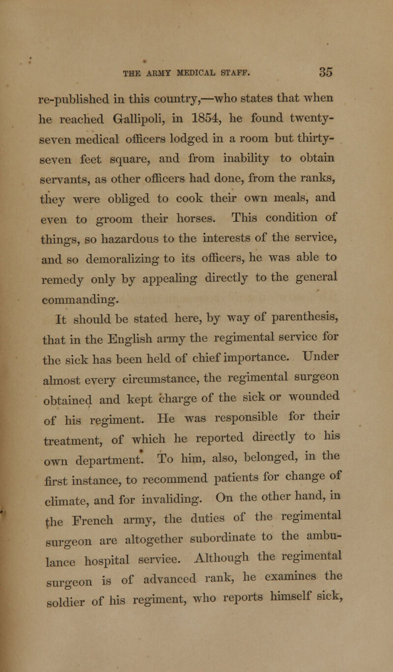 re-published in this country,—who states that when he reached Gallipoli, in 1854, he found twenty- seven medical officers lodged in a room but thirty- seven feet square, and from inability to obtain servants, as other officers had done, from the ranks, they were obliged to cook their own meals, and even to groom their horses. This condition of things, so hazardous to the interests of the service, and so demoralizing to its officers, he was able to remedy only by appealing directly to the general commanding. It shoidd be stated here, by way of parenthesis, that in the English army the regimental service for the sick has been held of chief importance. Under almost every circumstance, the regimental surgeon obtained and kept charge of the sick or wounded of his regiment. He was responsible for their treatment, of which he reported directly to his own department. To him, also, belonged, in the first instance, to recommend patients for change of climate, and for invaliding. On the other hand, in the French army, the duties of the regimental surgeon are altogether subordinate to the ambu- lance hospital service. Although the regimental surgeon is of advanced rank, he examines the soldier of his regiment, who reports himself sick,