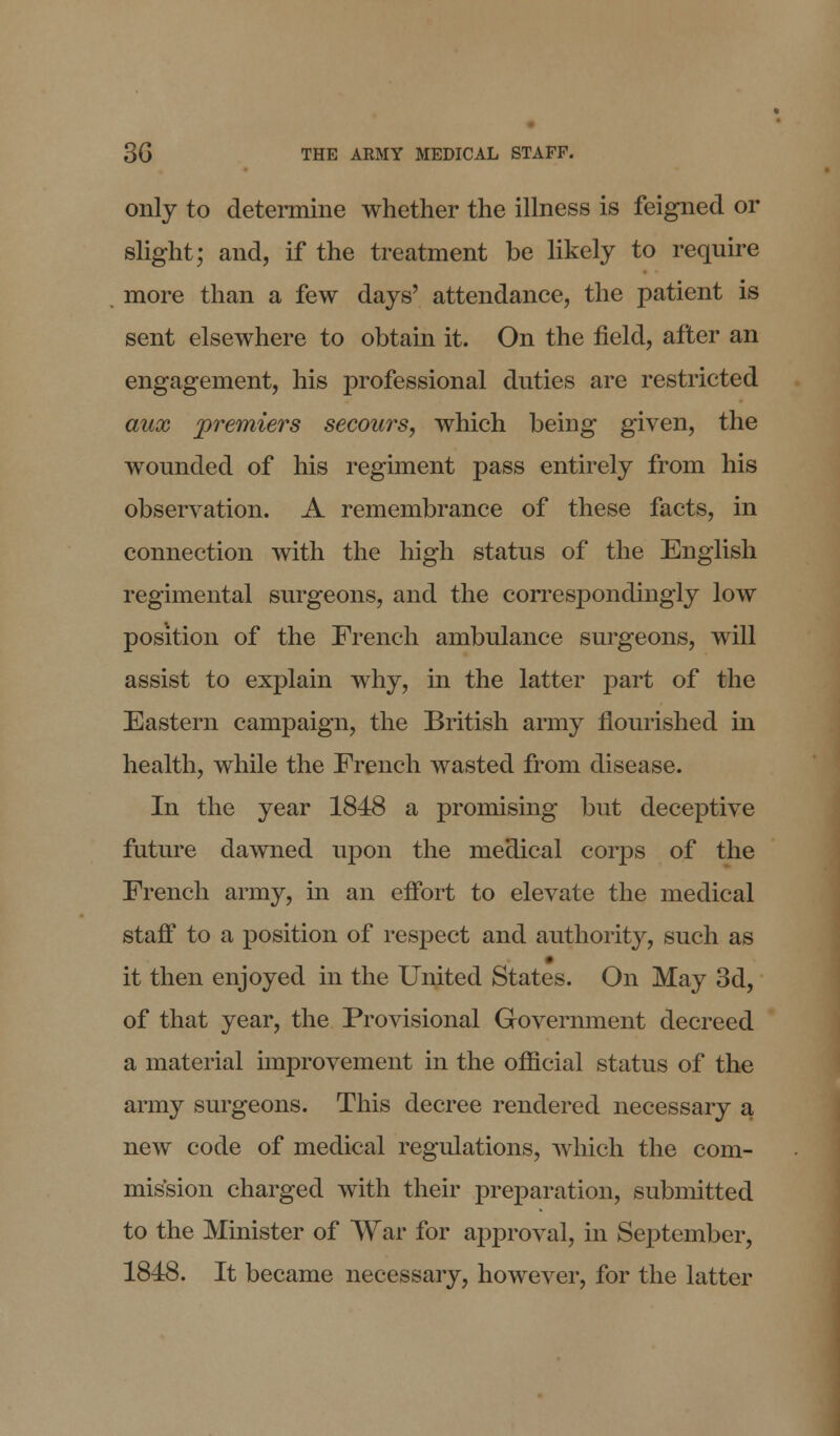 only to determine whether the illness is feigned or slight; and, if the treatment be likely to require more than a few days' attendance, the patient is sent elsewhere to obtain it. On the field, after an engagement, his professional duties are restricted aux premiers secours, which being given, the wounded of his regiment pass entirely from his observation. A remembrance of these facts, in connection with the high status of the English regimental surgeons, and the correspondingly low position of the French ambulance surgeons, will assist to explain why, in the latter part of the Eastern campaign, the British army flourished in health, while the French wasted from disease. In the year 1848 a promising but deceptive future dawned upon the medical corps of the French army, in an effort to elevate the medical staff to a position of respect and authority, such as it then enjoyed in the United States. On May 3d, of that year, the Provisional Government decreed a material improvement in the official status of the army surgeons. This decree rendered necessary a new code of medical regulations, which the com- mission charged with their preparation, submitted to the Minister of War for approval, in September, 1848. It became necessary, however, for the latter