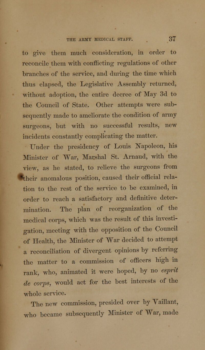 to give them much consideration, in order to reconcile them with conflicting regulations of other branches of the service, and during the time which thus elapsed, the Legislative Assembly returned, without adoption, the entire decree of May 3d to the Council of State. Other attempts were sub- sequently made to ameliorate the condition of army surgeons, but with no successful results, new incidents constantly complicating the matter. Under the presidency of Louis Napoleon, his Minister of War, Marshal St. Arnaud, with the view, as he stated, to relieve the surgeons from •their anomalous position, caused their official rela- tion to the rest of the service to be examined, in order to reach a satisfactory and definitive deter- mination. The plan of reorganization of the medical corps, which was the result of this investi- gation, meeting with the opposition of the Council of Health, the Minister of War decided to attempt a reconciliation of divergent opinions by referring the matter to a commission of officers high in rank, who, animated it were hoped, by no esprit de corps, would act for the best interests of the whole service. The new commission, presided over by Yaillant, who became subsequently Minister of War, made