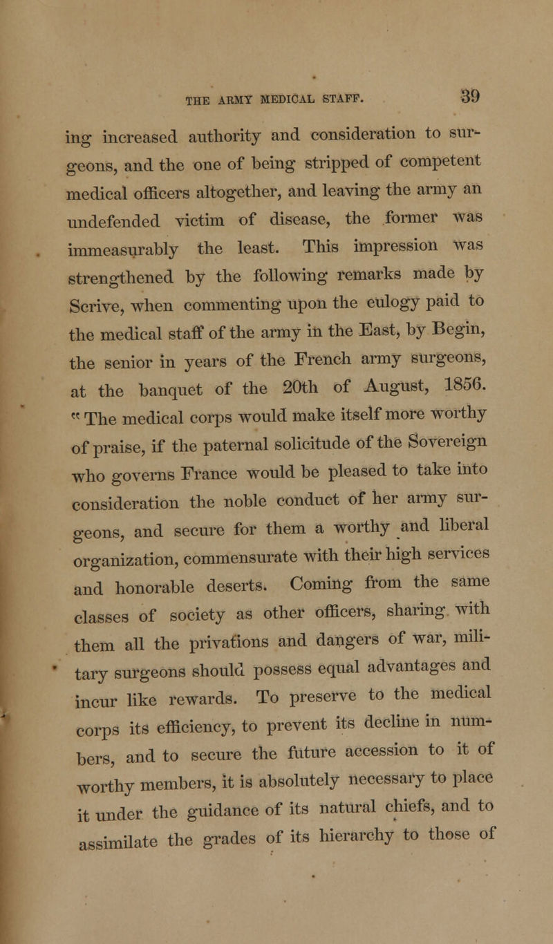 ing increased authority and consideration to sur- geons, and the one of being stripped of competent medical officers altogether, and leaving the army an undefended victim of disease, the former was immeasurably the least. This impression was strengthened by the following remarks made by Scrive, when commenting upon the eulogy paid to the medical staff of the army in the East, by Begin, the senior in years of the French army surgeons, at the banquet of the 20th of August, 1856.  The medical corps would make itself more worthy of praise, if the paternal solicitude of the Sovereign who governs France would be pleased to take into consideration the noble conduct of her army sur- geons, and secure for them a worthy and liberal organization, commensurate with their high services and honorable deserts. Coming from the same classes of society as other officers, sharing with them all the privations and dangers of war, mili- * tary surgeons should possess equal advantages and incur like rewards. To preserve to the medical corps its efficiency, to prevent its decline in num- bers, and to secure the future accession to it of worthy members, it is absolutely necessary to place it under the guidance of its natural chiefs, and to assimilate the grades of its hierarchy to those of