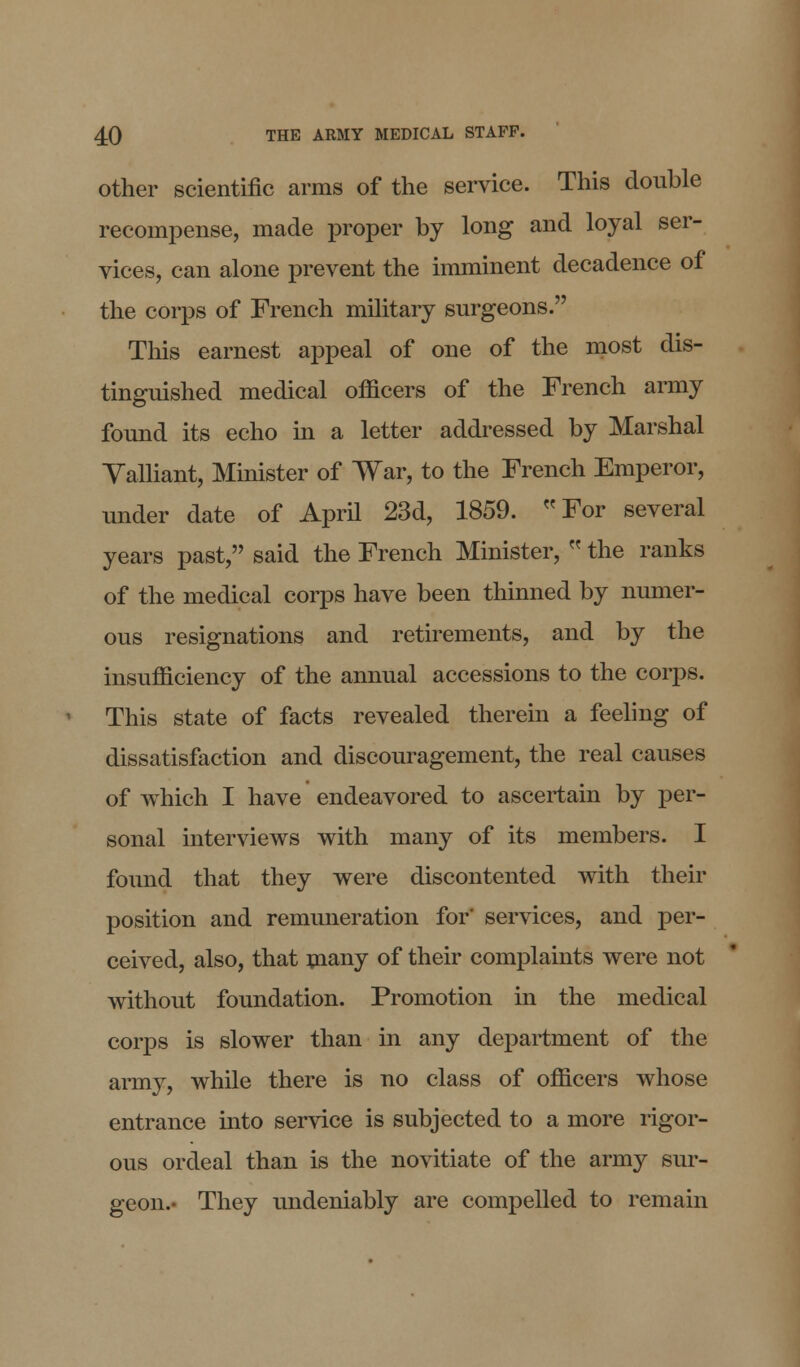 other scientific arms of the service. This double recompense, made proper by long and loyal ser- vices, can alone prevent the imminent decadence of the corps of French military surgeons. This earnest appeal of one of the most dis- tinguished medical officers of the French army found its echo in a letter addressed by Marshal Yalliant, Minister of War, to the French Emperor, under date of April 23d, 1859. For several years past, said the French Minister,  the ranks of the medical corps have been thinned by numer- ous resignations and retirements, and by the insufficiency of the annual accessions to the corps. This state of facts revealed therein a feeling of dissatisfaction and discouragement, the real causes of which I have endeavored to ascertain by per- sonal interviews with many of its members. I found that they were discontented with their position and remuneration for' services, and per- ceived, also, that many of their complaints were not without foundation. Promotion in the medical corps is slower than in any department of the army, while there is no class of officers whose entrance into service is subjected to a more rigor- ous ordeal than is the novitiate of the army sur- geon.- They undeniably are compelled to remain