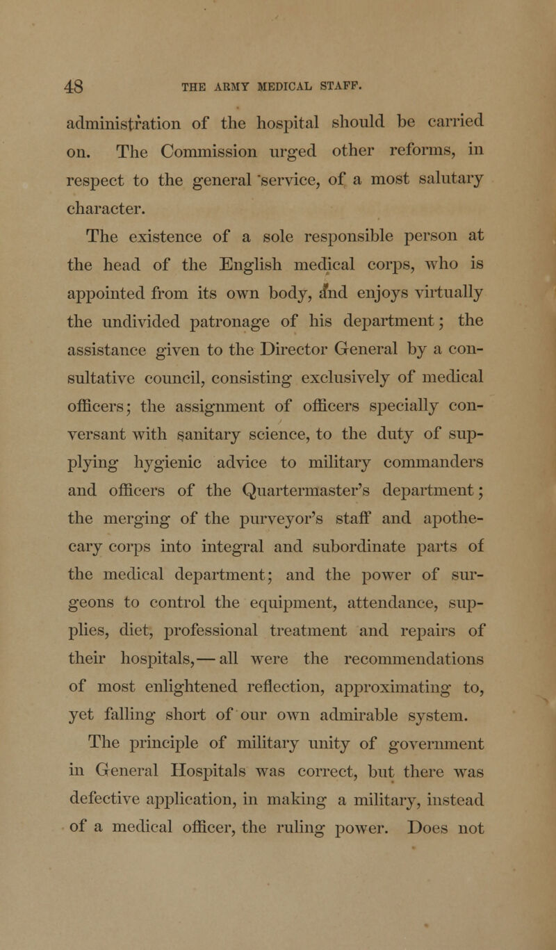 administration of the hospital should be carried on. The Commission urged other reforms, in respect to the general 'service, of a most salutary character. The existence of a sole responsible person at the head of the English medical corps, who is appointed from its own body, a*nd enjoys virtually the undivided patronage of his department; the assistance given to the Director General by a con- sultative council, consisting exclusively of medical officers; the assignment of officers specially con- versant with sanitary science, to the duty of sup- plying hygienic advice to military commanders and officers of the Quartermaster's department; the merging of the purveyor's staff and apothe- cary corps into integral and subordinate parts of the medical department; and the power of sur- geons to control the equipment, attendance, sup- plies, diet, professional treatment and repairs of their hospitals,— all were the recommendations of most enlightened reflection, approximating to, yet falling short of our own admirable system. The principle of military unity of government in General Hospitals was correct, but there was defective application, in making a military, instead of a medical officer, the ruling power. Does not