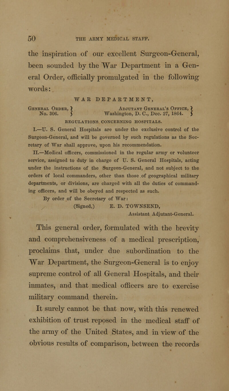 the inspiration of our excellent Surgeon-General, been sounded by the War Department in a Gen- eral Order, officially promulgated in the following words: WAR DEPARTMENT, General Order, > Adjutant General's Office, ) No. 306. 5 Washington, D. C., Dec. 27, 1864. ) REGULATIONS CONCERNING HOSPITALS. I.—U. S. General Hospitals are under the exclusive control of the Surgeon-General, and will be governed by such regulations as the Sec- retary of War shall approve, upon his recommendation. II.—Medical officers, commissioned in the regular army or volunteer service, assigned to duty in charge of U. S. General Hospitals, acting under the instructions of the Surgeon-General, and not subject to the orders of local commanders, other than those of geographical military departments, or divisions, are charged with all the duties of command- ing officers, and will be obeyed and respected as such. By order of the Secretary of War: (Signed,) E. D. TOWNSEND, Assistant Adjutant-General. This general order, formulated with the brevity and comprehensiveness of a medical prescription, proclaims that, under due subordination to the War Department, the Surgeon-General is to enjoy supreme control of all General Hospitals, and their inmates, and that medical officers are to exercise military command therein. It surely cannot be that now, with this renewed exhibition of trust reposed in the medical staff of the army of the United States, and in view of the obvious results of comparison, between the records