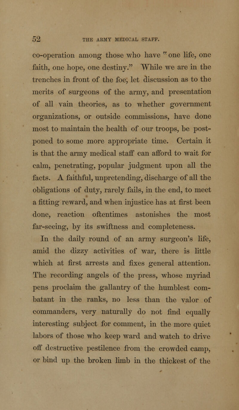 co-operation among those who have  one life, one faith, one hope, one destiny. While we are in the trenches in front of the foe, let discussion as to the merits of surgeons of the army, and presentation of all vain theories, as to whether government organizations, or outside commissions, have done most to maintain the health of our troops, be post- poned to some more appropriate time. Certain it is that the army medical staff can afford to wait for calm, penetrating, popular judgment upon all the facts. A faithful, unpretending, discharge of all the obligations of duty, rarely fails, in the end, to meet a fitting reward, and when injustice has at first been done, reaction oftentimes astonishes the most far-seeing, by its swiftness and completeness. In the daily round of an army surgeon's life, amid the dizzy activities of war, there is little which at first arrests and fixes general attention. The recording angels of the press, whose myriad pens proclaim the gallantry of the humblest com- batant in the ranks, no less than the valor of commanders, very naturally do not find equally interesting subject for comment, in the more quiet labors of those who keep ward and watch to drive off destructive pestilence from the crowded camj), or bind up the broken limb in the thickest of the