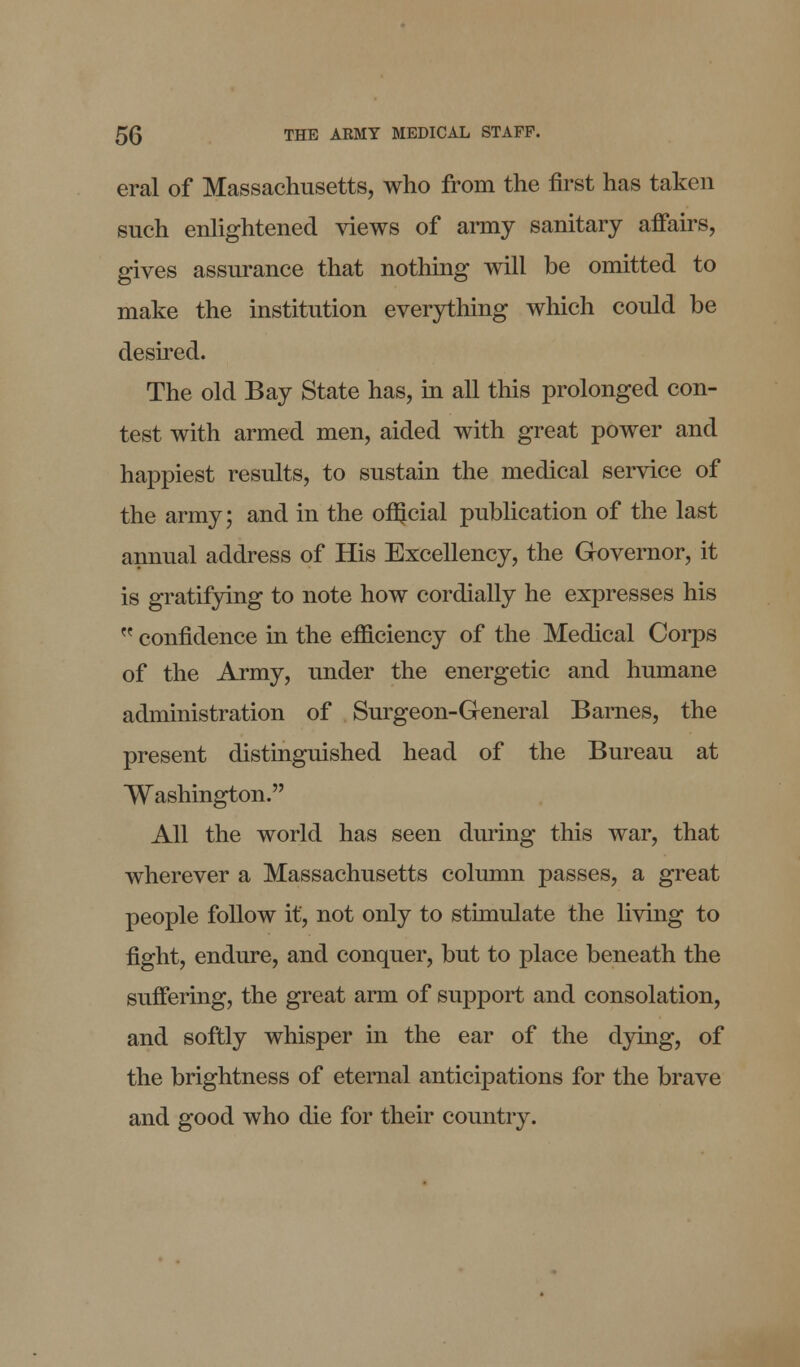 eral of Massachusetts, who from the first has taken such enlightened views of army sanitary affairs, gives assurance that nothing will be omitted to make the institution everything which could be desired. The old Bay State has, in all this prolonged con- test with armed men, aided with great power and happiest results, to sustain the medical service of the army; and in the ofljcial publication of the last annual address of His Excellency, the Governor, it is gratifying to note how cordially he expresses his  confidence in the efficiency of the Medical Corps of the Army, under the energetic and humane administration of Surgeon-General Barnes, the present distinguished head of the Bureau at Washington. All the world has seen during this war, that wherever a Massachusetts column passes, a great people follow it, not only to stimulate the living to fight, endure, and conquer, but to place beneath the suffering, the great arm of support and consolation, and softly whisper in the ear of the dying, of the brightness of eternal anticipations for the brave and good who die for their country.