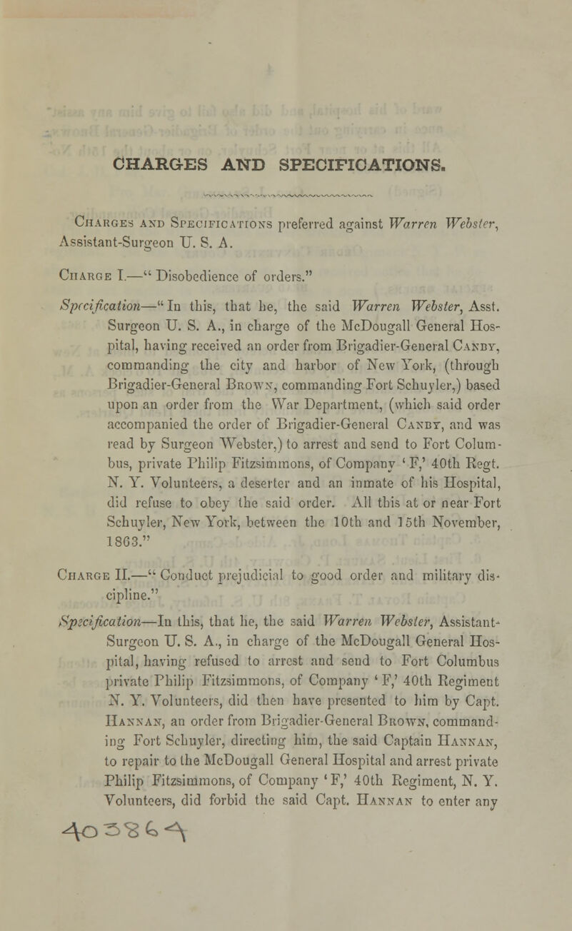 Charges and Specifications preferred against Warren Webster, Assistant-Surgeon IT. S. A. Charge T.— Disobedience of orders. Specification— In this, that lie, the said Warren Webster, Asst. Surgeon U. S. A., in charge of the McDougall General Hos- pital, having received an order from Brigadier-General Canby, commanding the city and harbor of New York, (through Brigadier-General Brown, commanding Fort Schuyler,) based upon an order from the War Department, (which said order accompanied the order of Brigadier-General Canby, and was read by Surgeon Webster,) to arrest and send to Fort Colum- bus, private Philip Fitzsimmons, of Company ' F,' 40th Regt. N. Y. Volunteers, a deserter and an inmate of his Hospital, did refuse to obey the said order. All this at or near Fort Schuyler, New York, between the 10th and 15th November, 1863. Charge II.— Conduct prejudicial to good order and military dis- cipline. Specification—In this, that he, the said Warren Webster, Assistant- Surgeon U. S. A., in charge of the McDougall General Hos- pital, having refused to arrest and send to Fort Columbus private Philip Fitzsimmons, of Company ' F,' 40th Regiment N. Y. Volunteers, did then have presented to him by Capt. Hannan, an order from Brigadier-General Brown, command- ing Fort Schuyler, directing him, the said Captain Hannan, to repair to the McDougall General Hospital and arrest private Philip Fitzsimmons, of Company *F,' 40th Regiment, N. Y. Volunteers, did forbid the said Capt. Hannan to enter any 40^^