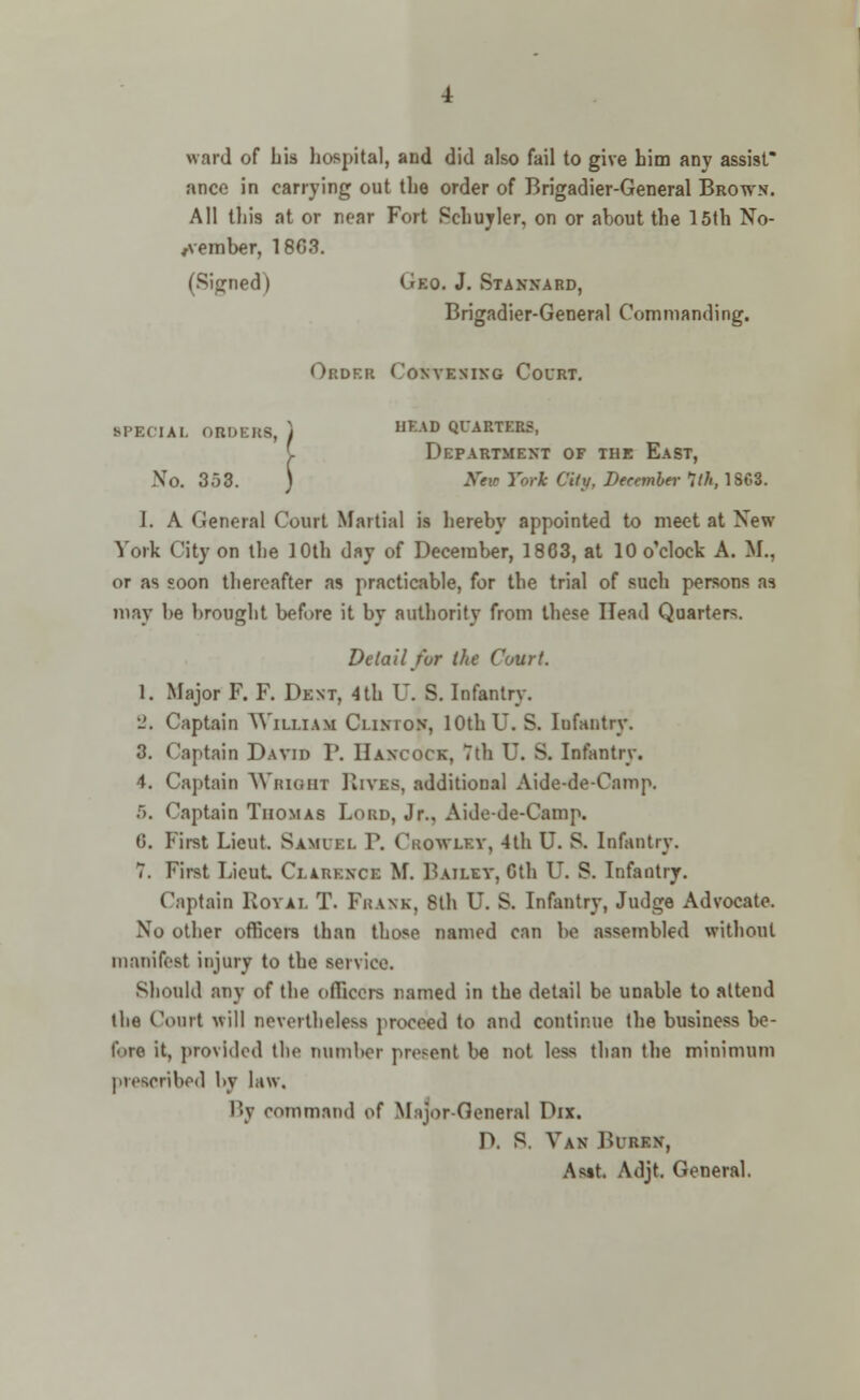 ward of bis hospital, and did also fail to give him any assist* ance in carrying out the order of Brigadier-General Brown. All this at or near Fort Schuyler, on or about the 15th No- vember, 180.?. (Signed) Gko. J. Stannard, Brigadier-General Commanding. Order Convening Court. SPECIAL 0BDER8, ) m:AD QUAMDB. C Department of the East, No. 353. ) 2fe» York Ckg, December 1th, 1868. I. A General Court Martial is hereby appointed to meet at New York City on the 10th day of December, 1863, at 10 o'clock A. M., or as soon thereafter as practicable, for the trial of such persons as may be brought before it by authority from these Head Quarters. Detail for the Court. 1. Major F. F. Dent, 4th U. S. Infantry. 2. Captain William Clinton, 10th U. S. Infantry. 3. Captain David P. Hancock, 7th U. S. Infantry. 4. Captain Wright Rives, additional Aide-de-Cnmp. 5. Captain Thomas Lord, Jr., Aide-de-Camp. G. First Lieut. Samuel V. Crowlev, 4th U. S. Infantry. 7. First Lieut, Clarence M. Bailev, Oth U. S. Infantry. Captain Royal T. Frank, 8th U. S. Infantry, Judge Advocate. No other officers than those named can be assembled without manifest injury to the service. Should any of the officers named in the detail be unable to attend the Court will nevertheless proceed to and continue the business be- fore it, provided the number present be not less than the minimum prescribed by law. By command of Major-General Dix. D. B. Van BttBJCH, As»t. Adjt. General.