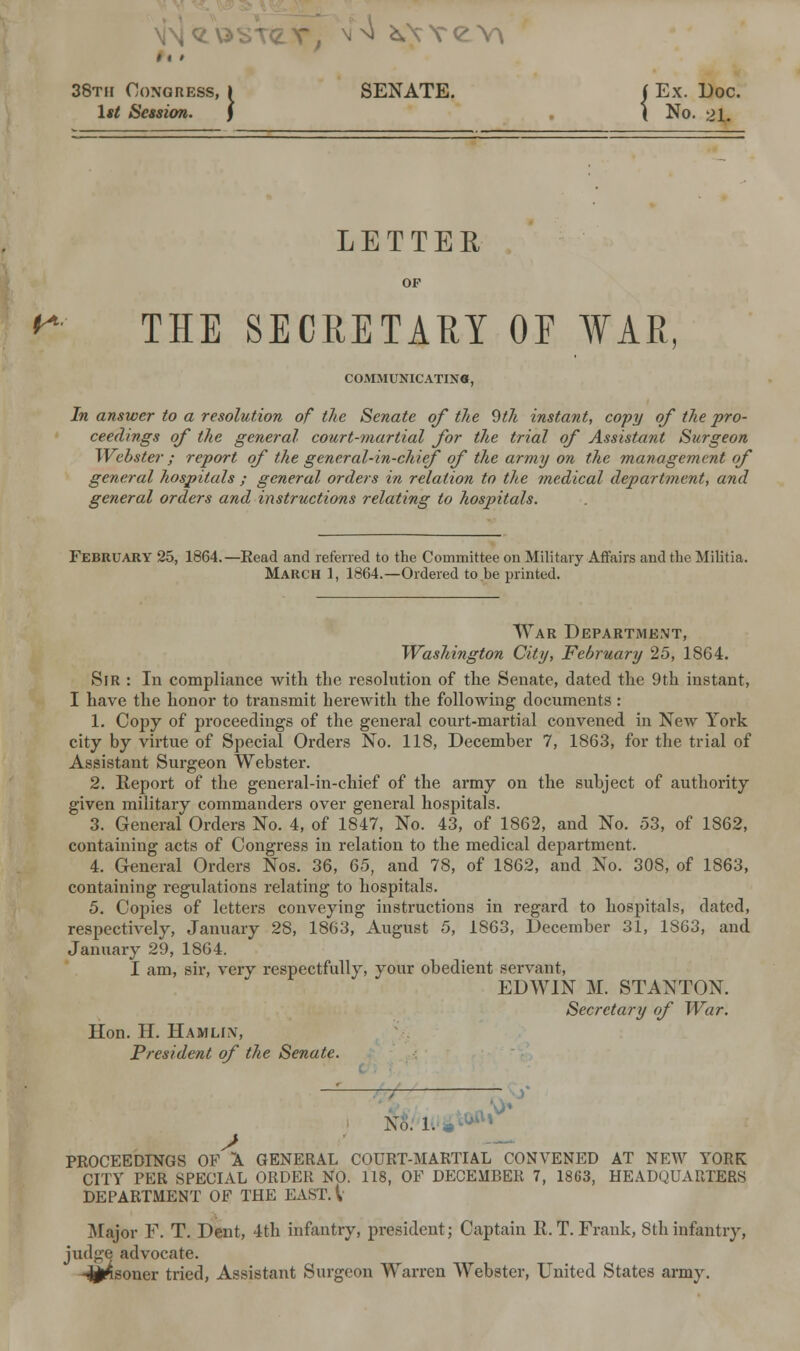 ft, 38th Congress, » SENATE. 1*/ Session. ) . \ No. 21. LETTER & THE SECRETARY OE WAR, COMMUNICATING, In answer to a resolution of the Senate of the 9th instant, copy of the pro- ceedings of the general court-martial for the trial of Assistant Surgeon Webster; report of the general-in-chief of the army on the management of general hospitals ; general orders in relation to the medical department, and general orders and instructions relating to hospitals. February 25, 1864.—Head and referred to the Committee on Military Affairs and the Militia. March 1, 1864.—Ordered to.be printed. War Department, Washington City, February 25, 1864. Sir : In compliance with the resolution of the Senate, dated the 9th instant, I have the honor to transmit herewith the following documents: 1. Copy of proceedings of the general court-martial convened in New York city by virtue of Special Orders No. 118, December 7, 1863, for the trial of Assistant Surgeon Webster. 2. Report of the general-in-chief of the army on the subject of authoi-ity given military commanders over general hospitals. 3. General Orders No. 4, of 1847, No. 43, of 1862, and No. 53, of 1862, containing acts of Congress in relation to the medical department. 4. General Orders Nos. 36, 65, and 78, of 1862, and No. 308, of 1863, containing regulations relating to hospitals. 5. Copies of letters conveying instructions in regard to hospitals, dated, respectively, January 28, 1863, August 5, 1863, December 31, 1S63, and January 29, 1864. I am, sir, very respectfully, your obedient servant, EDWIN M. STANTON. Secretary of War. Hon. H. Hamlin, President of the Senate. No. 1. 0»r J PROCEEDINGS OF A GENERAL COURT-MARTIAL CONVENED AT NEW YORK CITY PER SPECIAL ORDER NO. 118, OF DECEMBER 7, 1863, HEADQUARTERS DEPARTMENT OF THE EAST. I Major F. T. Dent, 4th infantry, president; Captain R.T.Frank, Sthinfantry, judge advocate, -jjjpsoner tried, Assistant Surgeon Warren Webster, United States army.