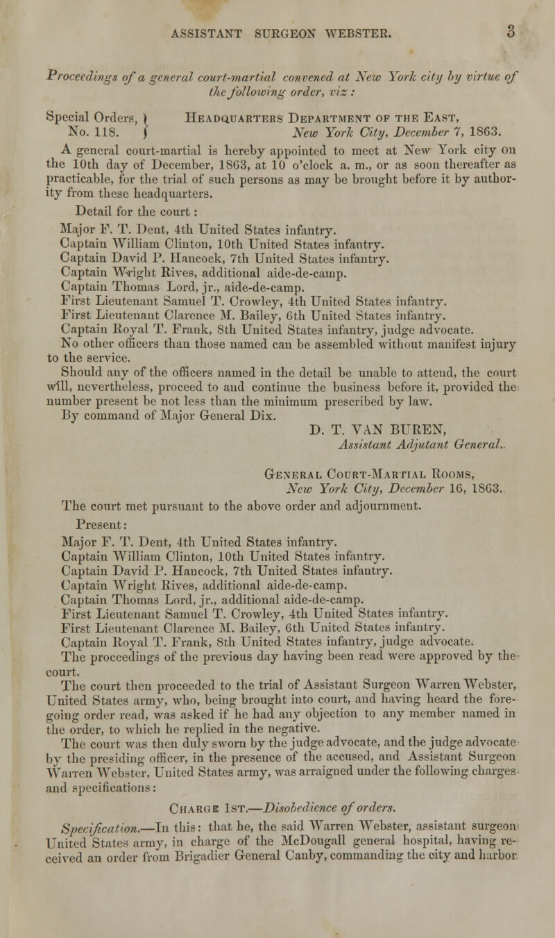 Proceedings of a general court-martial convened at New York city by virtue of the following order, viz : Special Orders, ) Headquarters Department of the East, No. 118. J New York City, December 7, 1863. A general court-martial is hereby appointed to meet at New York city on the 10th day of December, 1863, at 10 o'clock a. m., or as soon thereafter as practicable, for the trial of such persons as may be brought before it by author- ity from these headquarters. Detail for the court : Major P. T. Dent, 4th United States infantry. Captain William Clinton, 10th United States infantry. Captain David P. Hancock, 7th United States infantry. Captain Wright Rives, additional aide-de-camp. Captain Thomas Lord, jr., aide-de-camp. First Lieutenant Samuel T. Crowley, 4th United States infantry. First Lieutenant Clarence M. Bailey, 6th United States infantry. Captain Royal T. Frank, 8th United States infantry, judge advocate. No other officers than those named can be assembled without manifest injury to the service. Should any of the officers named in the detail be unable to attend, the court will, nevertheless, proceed to and continue the business before it, provided the number present be not less than the minimum prescribed by law. By command of Major General Dix. D. T. VAN BUREN, Assistant Adjutant General.. General Court-Martial Rooms, New York City, December 16, 1863. The court met pursuant to the above order and adjournment. Present: Major F. T. Dent, 4th United States infantry. Captain William Clinton, 10th United States infantry. Captain David P. Hancock, 7th United States infantry. Captain Wright Rives, additional aide-de-camp. Captain Thomas Lord, jr., additional aide-de-camp. First Lieutenant Samuel T. Crowley, 4th United States infantry. First Lieutenant Clarence M. Bailey, 6th United States infantry. Captain Royal T. Frank, 8th United States infantry, judge advocate; The proceedings of the previous day having been read were approved by the court. The court then proceeded to the trial of Assistant Surgeon Warren Webster, United States army, who, being brought into court, and having heard the fore- going order read, was asked if he had any objection to any member named in the order, to which he replied in the negative. The court was then duly sworn by the judge advocate, and the judge advocate by the presiding officer, in the presence of the accused, and Assistant Surgeon Warren Webster, United States army, was arraigned under the following charges and specifications: Charge 1st.—Disobedience of orders. Specif cation.—In this: that he, the said Warren Webster, assistant surgeon United States army, in charge of the McDougall general hospital, having re- ceived an order from Brigadier General Canby, commanding the oity and harbor