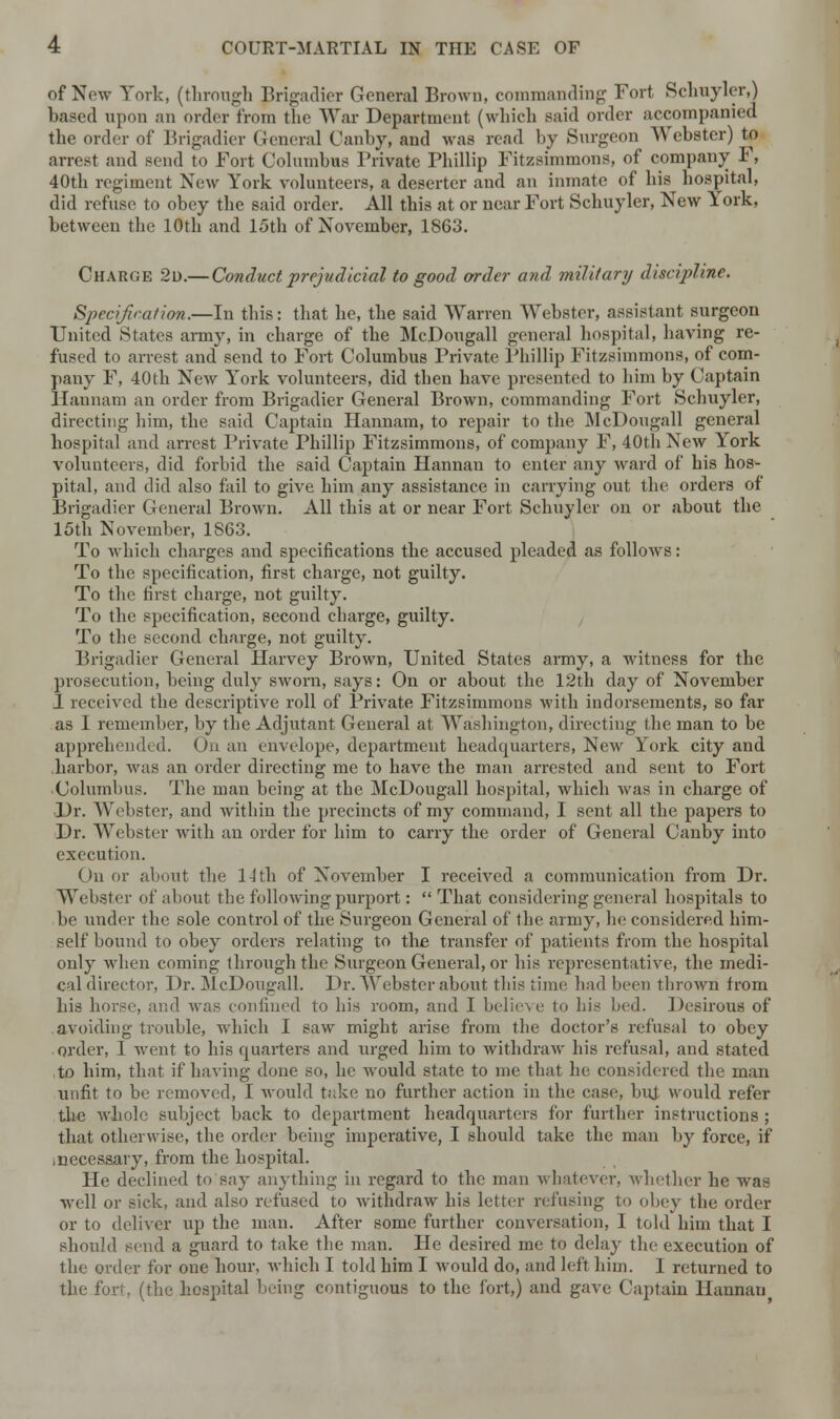 of New York, (through Brigadier General Brown, commanding Fort Schuyler,) based upon an order from the War Department (which Baid order accompanied the order of Brigadier General Canby, and was read by Surgeon Webster) to arrest and send to Fort Columbus Private Phillip Fitzsimmons, of company F, 40th regiment New York volunteers, a deserter and an inmate of his hospital, did refuse to obey the said order. All this at or near Fort Schuyler, New York, between the 10th and 15th of November, 1863. Charge 2d.— Conduct prejudicial to good order and military discipline. Specification.—In this: that he, tbe said Warren Webster, assistant surgeon United States army, in charge of the McDougall general hospital, having re- fused to arrest and send to Fort Columbus Private Phillip Fitzsimmons, of com- pany F, 40th New York volunteers, did then have presented to him by Captain liaunam an order from Brigadier General Brown, commanding Fort Schuyler, directing him, the said Captain Hannam, to repair to the McDougall general hospital and arrest Private Phillip Fitzsimmons, of company F, 40th New York volunteers, did forbid the said Captain Hannan to enter any ward of his hos- pital, and did also fail to give him any assistance in carrying out the orders of Brigadier General Brown. All this at or near Fort Schuyler on or about the 15th November, 1863. To which charges and specifications the accused pleaded as follows: To the specification, first charge, not guilty. To the first charge, not guilty. To the specification, second charge, guilty. To the second charge, not guilty. Brigadier General Harvey Brown, United States army, a witness for the prosecution, being duly sworn, says: On or about the 12th day of November 1 received the descriptive roll of Private Fitzsimmons with indorsements, so far as I remember, by the Adjutant General at Washington, directing the man to be apprehended. On an envelope, department headquarters, New York city and harbor, was an order directing me to have the man arrested and sent to Fort Columbus. The man being at the McDougall hospital, which was in charge of Dr. Webster, and within the precincts of my command, I sent all the papers to Dr. Webster with an order for him to carry the order of General Canby into execution. On or about the 14 tli of November I received a communication from Dr. Webster of about the following purport:  That considering general hospitals to be under the sole control of the Surgeon General of the army, he considered him- self bound to obey orders relating to the transfer of patients from the hospital only when coming through the Surgeon General, or his representative, the medi- cal director, Dr. McDougall. Dr. Webster about this time had been thrown from his horse, and was confined to his room, and I believe to his bed. Desirous of avoiding trouble, which I saw might arise from the doctor's refusal to obey order, 1 went to his quarters and urged him to withdraw his refusal, and stated ,to him, that if having done so, he Avould state to me that he considered the man unfit to be removed, I would take no further action in the case, but would refer the whole subject back to department headquarters for further instructions ; that otherwise, the order being imperative, I should take the man by force, if inecessary, from the hospital. He declined to say anything in regard to the man whatever, whether he was well or sick, and also refused to withdraw his letter refusing to obey the order or to deliver up the man. After some further conversation, 1 told him that I should send a guard to take the man. He desired me to delay the execution of the order for one hour, which I told him I would do, and left him. I returned to the fort, (the hospital being contiguous to the fort,) and gave Captain Hannan