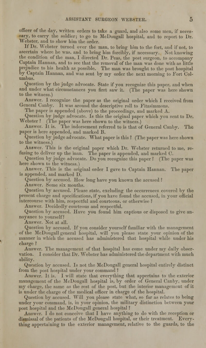 officer of the day, written orders to take a guard, and also some men, if neces- sary, to carry the soldier; to go to McDougall hospital, and to report to Dr. Webster, and to show him the order. If Dr. Webster turned over the man, to bring him to the fort, and if not, to ascertain where he was, and to bring him forcibly, if necessary. Not knowing the condition of the man, I directed Dr. Peas, the post surgeon, to accompany Captain Hannan, and to see that the removal of the man was done with as little prejudice to his health as possible. The man was brought to the post hospital by Captain Hannan, and was sent by my order the next morning to Fort Col- umbus. Question by the judge advocate. State if you recognize this paper, and when and under what circumstances you first saw it. (The paper was here shown to the witness.) Answer. I recognize the paper as the original order which I received from General Canby. It was around the descriptive roll to Fitzsimmons. The paper is appended (above) to the proceedings, and marked A. Question by judge advocate. Is this the original paper Avhich you sent to Dr. Webster 1 (The paper was here shown to the witness.) Answer. It is. The indorsement referred to is that of General Canby. The paper is here appended, and marked B. Question by judge advocate. What paper is this ? (The paper was here shown to the witness.) Answer. This is the original paper which Dr. Webster returned to me, re- fusing to deliver up the man. The paper is appended, and marked C. Question by judge advocate. Do you recognize this paper1? (The paper was here shown to the witness.) Answer. This is the original order I gave to Captain Hannan. The paper is appended, and marked D. Question by accused. How long have you known the accused ? Answer. Some six months. Question by accused. Please state, excluding the occurrences covered by the present charge and specifications, if you have found the accused, in your official intercourse with him, respectful and courteous, or otherwise ] Answer. Decidedly courteous and respectful. Question by accused. Have you found him captious or disposed to give an- noyance to yourself? Answer. Not at all. Question by accused. If you consider yourself familiar with the management of the McDougall general hospital, will you please state your opinion of the manner in which the accused has administered that hospital while under his charge 1 Answer. The management of that hospital has come under my daily obser- vation. I consider that Dr. Webster has administered the department with much ability. Question by accused. Is not the McDougall general hospital entirely distinct from the post hosjfital under your command 1 Answer. It is. I will state that everything that appertains to the exterior management of the McDougall hospital is, by order of General Canby, under my charge, the same as the rest of the post, but the interior management of it is under the charge of the medical officer in charge of the hospital. Question by accused. Will you please state what, so far as relates to being under your command, is, in your opinion, the military distinction between your post hospital and the McDougall general hospital? Answer. I do not conceive that I have anything to do with the reception or dismissal of the patients of the McDougall hospital, or their treatment. Every- thing appertaining to the exterior management, relative to the guards, to the