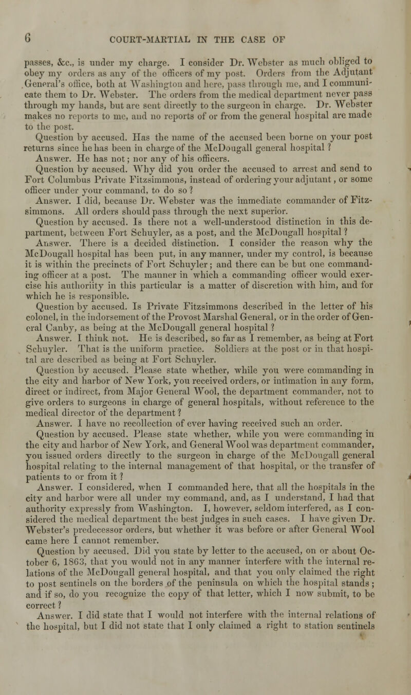 passes, &c, is under my charge. I consider Dr. Webster as much obliged to obey my orders as any of the officers of my post. Orders from the Adjutant .General's office, both at Washington and here, pass through me, and I communi- cate them to Dr. Webster. The orders from the medical department never pass through my hands, but are sent directly to the surgeon in charge. Dr. Webster makes no reports to me, and no reports of or from the general hospital are made to the post. Question by accused. Has the name of the accused been borne on your post returns since he has been in charge of the McDougall general hospital 1 Answer. He has not; nor any of his officers. Question by accused. Why did you order the accused to arrest and send to Fort Columbus Private Fitzsimmons, instead of ordering your adjutant, or some officer under your command, to do so 1 Answer. I did, because Dr. Webster was the immediate commander of Fitz- simmons. All orders should pass through the next superior. Question by accused. Is there not a well-understood distinction in this de- partment, between Fort Schuyler, as a post, and the McDougall hospital 1 Answer. There is a decided distinction. I consider the reason why the McDougall hospital has been put, in any manner, under my control, is because it is within the precincts of Fort Schuyler; and there can be but one command- ing officer at a post. The manner in which a commanding officer would exer- cise his authoriity in this particular is a matter of discretion with him, and for which he is responsible. Question by accused. Is Private Fitzsimmons described in the letter of his colonel, in the indorsement of the Provost Marshal General, or in the order of Gen- eral Canby, as being at the McDougall general hospital ? Answer. I think not. He is described, so far as I remember, as being at Fort Schuyler. That is the uniform practice. Soldiers at the post or in that hospi- tal are described as being at Fort Schuyler. Question by accused. Please state whether, while you were commanding in the city and harbor of New York, you received orders, or intimation in any form, direct or indirect, from Major General Wool, the department commander, not to give orders to surgeons in charge of general hospitals, without reference to the medical director of the department 1 Answer. I have no recollection of ever having received such an order. Question by accused. Please state whether, while you were commanding in the city and harbor of New York, and General Wool was department commander, you issued orders directly to the surgeon in charge of the McDougall general hospital relating to the internal management of that hospital, or the transfer of patients to or from it ? Answer. I considered, when I commanded here, that all the hospitals in the city and harbor were all under my command, and, as I understand, I had that authority expressly from Washington. I, however, seldom interfered, as I con- sidered the medical department the best judges in such cases. I have given Dr. Webster's predecessor orders, but whether it was before or after General Wool came here I cannot remember. Question by accused. Did you state by letter to the accused, on or about Oc- tober 6, 1863, that you would not in any manner interfere with the internal re- lations of the McDougall general hospital, and that you only claimed the right to post sentinels on the borders of the peninsula on which the hospital stands; and if so, do you recognize the copy of that letter, which I now submit, to be correct ? Answer. I did state that I would not interfere with the internal relations of the hospital, but I did not state that I only claimed a right to station sentinels