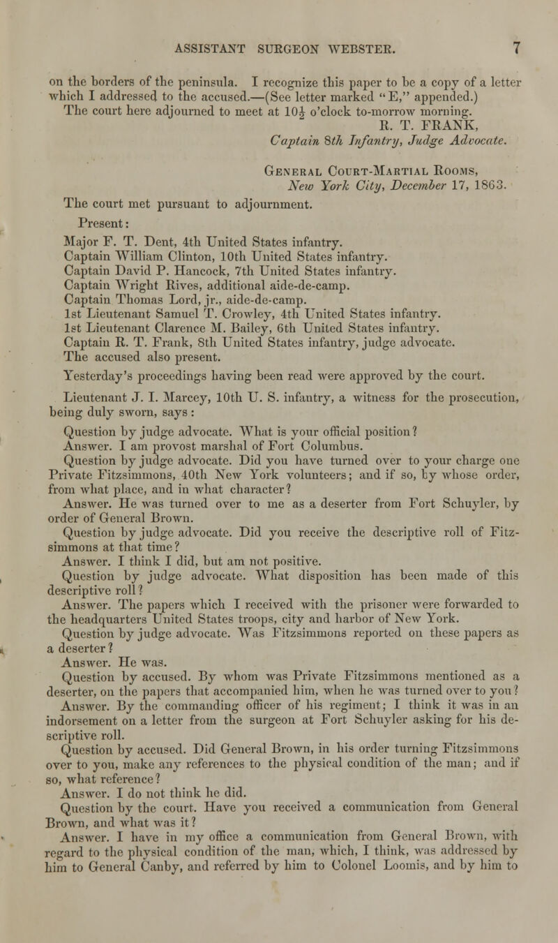 on the borders of the peninsula. I recognize this paper to he a copy of a letter which I addressed to the accused.—(See letter marked E, appended.) The court here adjourned to meet at 10£ o'clock to-morrow morning. R. T. FRANK, Captain 8th Infantry, Judge Advocate. General Court-Martial Rooms, New York City, December 17, 1863. The court met pursuant to adjournment. Present: Major F. T. Dent, 4th United States infantry. Captain William Clinton, 10th United States infantry. Captain David P. Hancock, 7th United States infantry. Captain Wright Rives, additional aide-de-camp. Captain Thomas Lord, jr., aide-de-camp. 1st Lieutenant Samuel T. Crowley, 4th United States infantry. 1st Lieutenant Clarence M. Bailey, 6th United States infantry. Captain R. T. Frank, 8th United States infautry, judge advocate. The accused also present. Yesterday's proceedings having been read were approved by the court. Lieutenant J. I. Marcey, 10th U. S. infantry, a witness for the prosecution, being duly sworn, says : Question by judge advocate. What is your official position ? Answer. I am provost marshal of Fort Columbus. Question by judge advocate. Did you have turned over to your charge one Private Fitzsimmons, 40th New York volunteers; and if so, by whose order, from what place, and in what character? Answer. He was turned over to me as a deserter from Fort Schuyler, by order of General Brown. Question by judge advocate. Did you receive the descriptive roll of Fitz- simmons at that time ? Answer. I think I did, but am not positive. Question by judge advocate. What disposition has been made of this descriptive roll ? Answer. The papers which I received with the prisoner were forwarded to the headquarters United States troops, city and harbor of New York. Question by judge advocate. Was Fitzsimmons reported on these papers as a deserter ? Answer. He was. Question by accused. By whom was Private Fitzsimmons mentioned as a deserter, on the papers that accompanied him, when he was turned over to you I Answer. By the commanding officer of his regiment; I think it was in an indorsement on a letter from the surgeon at Fort Schuyler asking for his de- scriptive roll. Question by accused. Did General Brown, in his order turning Fitzsimmons over to you, make any references to the physical condition of the man; and if so, what reference? Answer. I do not think he did. Question by the court. Have you received a communication from General Brown, and what was it? Answer. I have in my office a communication from General Brown, with regard to the physical condition of the man, which, I think, was addressed by him to General Canby, and referred by him to Colonel Loomis, and by him to