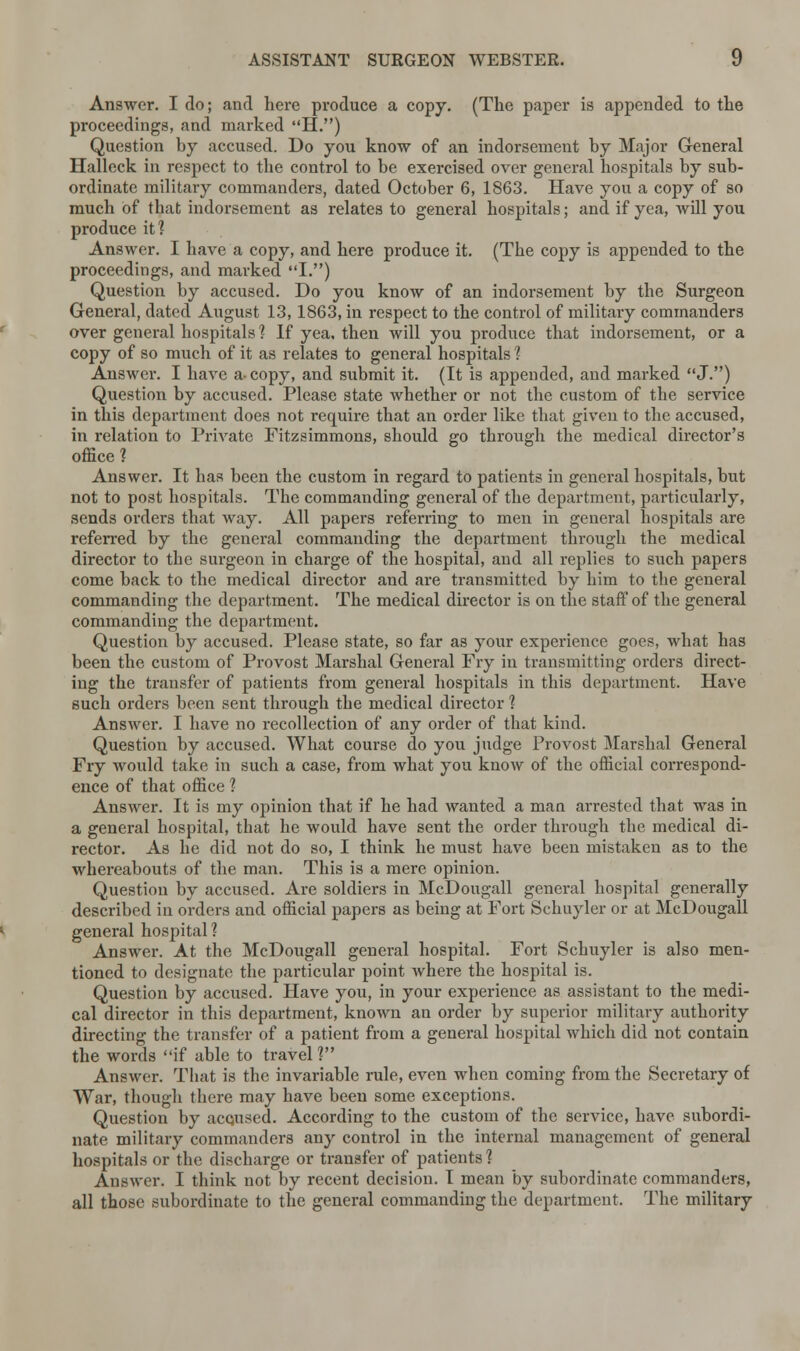 Answer. I do; and here produce a copy. (The paper is appended to the proceedings, and marked H.) Question by accused. Do you know of an indorsement by Major General Halleck in respect to the control to be exercised over general hospitals by sub- ordinate military commanders, dated October 6, 1863. Have you a copy of so much of that indorsement as relates to general hospitals; and. if yea, will you produce it? Answer. I have a copy, and here produce it. (The copy is appended to the proceedings, and marked I.) Question by accused. Do you know of an indorsement by the Surgeon General, dated August 13, 1863, in respect to the control of military commanders over general hospitals ? If yea, then will you produce that indorsement, or a copy of so much of it as relates to general hospitals ? Answer. I have a- copy, and submit it. (It is appended, and marked J.) Question by accused. Please state whether or not the custom of the service in this department does not require that an order like that given to the accused, in relation to Private Fitzsimmons, should go through the medical director's office? Answer. It has been the custom in regard to patients in general hospitals, but not to post hospitals. The commanding general of the department, particularly, sends orders that way. All papers referring to men in general hospitals are referred by the general commanding the department through the medical director to the surgeon in charge of the hospital, and all replies to such papers come back to the medical director and are transmitted by him to the general commanding the department. The medical director is on the staff of the general commanding the department. Question by accused. Please state, so far as your experience goes, what has been the custom of Provost Marshal General Fry in transmitting orders direct- ing the transfer of patients from general hospitals in this department. Have such orders been sent through the medical director ? Answer. I have no recollection of any order of that kind. Question by accused. What course do you judge Provost Marshal General Fry would take in such a case, from what you know of the official correspond- ence of that office ? Answer. It is my opinion that if he had wanted a man arrested that was in a general hospital, that he would have sent the order through the medical di- rector. As he did not do so, I think he must have been mistaken as to the whereabouts of the man. This is a mere opinion. Question by accused. Are soldiers in McDougall general hospital generally described in orders and official papers as being at Fort Schuyler or at McDougall general hospital? Answer. At the McDougall general hospital. Fort Schuyler is also men- tioned to designate the particular point where the hospital is. Question by accused. Have you, in your experience as assistant to the medi- cal director in this department, known an order by superior military authority directing the transfer of a patient from a general hospital which did not contain the words if able to travel ? Answer. That is the invariable rule, even when coming from the Secretary of War, though there may have been some exceptions. Question by acqused. According to the custom of the service, have subordi- nate military commanders any control in the internal management of general hospitals or the discharge or transfer of patients ? Answer. I think not by recent decision. I mean by subordinate commanders, all those subordinate to the general commanding the department. The military