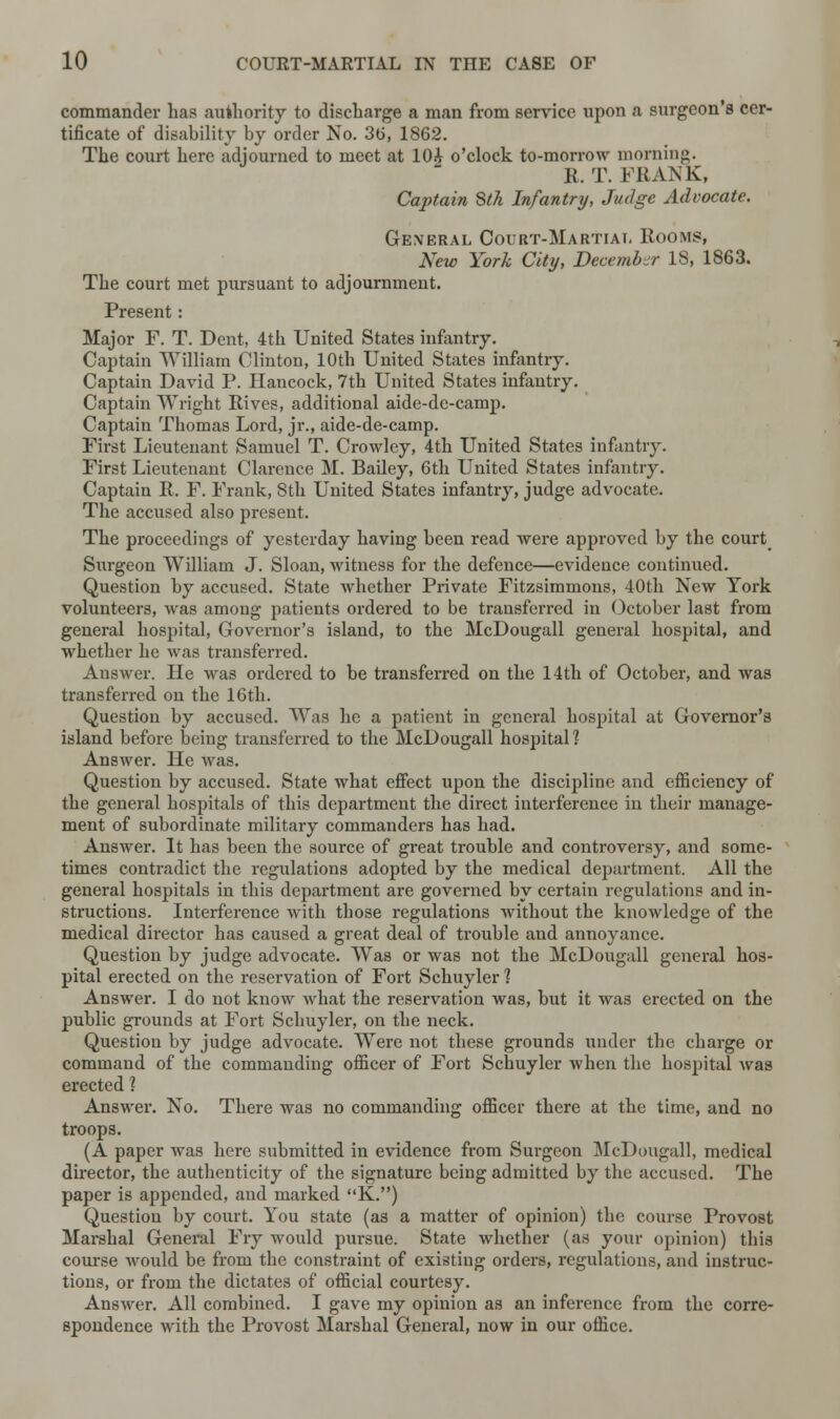 commander has authority to discharge a man from service upon a surgeon's cer- tificate of disability by order No. 36, 1862. The court here adjourned to meet at 10J o'clock to-morrow morning. R. T. FRANK, Captain Stk Infantry, Judge Advocate. General Court-Martiat. Rooms, New York City, December 18, 1863. The court met pursuant to adjournment. Present: Major F. T. Dent, 4th United States infantry. Captain William Clinton, 10th United States infantry. Captain David P. Hancock, 7th United States infantry. Captain Wright Rives, additional aide-de-camp. Captain Tbomas Lord, jr., aide-de-camp. First Lieutenant Samuel T. Crowley, 4th United States infantry. First Lieutenant Clarence M. Bailey, 6th United States infantry. Captain R. F. Frank, 8th United States infantry, judge advocate. The accused also present. The proceedings of yesterday having been read were approved by the court Surgeon William J. Sloan, witness for the defence—evidence continued. Question by accused. State Avhether Private Fitzsimmons, 40th New York volunteers, was among patients ordered to be transferred in October last from general hospital, Governor's island, to the McDougall general hospital, and whether he was transferred. Answer. He was ordered to be transferred on the 14th of October, and was transferred on the 16th. Question by accused. Was he a patient in general hospital at Governor's island before being transferred to the McDougall hospital? Answer. He was. Question by accused. State what effect upon the discipline and efficiency of the general hospitals of this department the direct interference in their manage- ment of subordinate military commanders has had. Answer. It has been the source of great trouble and controversy, and some- times contradict the regulations adopted by the medical department. All the general hospitals in this department are governed by certain regulations and in- structions. Interference with those regulations without the knowledge of the medical director has caused a great deal of trouble and annoyance. Question by judge advocate. Was or was not the McDougall general hos- pital erected on the reservation of Fort Schuyler 1 Answer. I do not know what the reservation was, but it was erected on the public grounds at Fort Schuyler, on the neck. Question by judge advocate. Were not these grounds under the charge or command of the commanding officer of Fort Schuyler when the hospital was erected 1 Answer. No. There was no commanding officer there at the time, and no troops. (A paper was here submitted in evidence from Surgeon McDougall, medical director, the authenticity of the signature being admitted by the accused. The paper is appended, and marked K.) Question by court. You state (as a matter of opinion) the course Provost Marshal General Fry would pursue. State whether (as your opinion) this course would be from the constraint of existing orders, regulations, and instruc- tions, or from the dictates of official courtesy. Answer. All combined. I gave my opinion as an inference from the corre- spondence with the Provost Marshal General, now in our office.