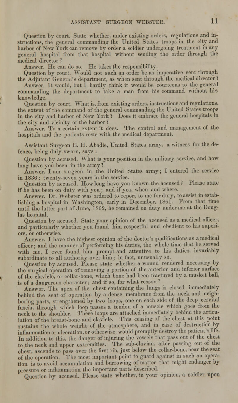 Question by court. State whether, under existing orders, regulations and in- structions, the general commanding the United States troops in the city and harbor of New York can remove by order a soldier undergoing treatment in any general hospital from that hospital without sending the order through the medical director 1 Answer. He can do so. He takes the responsibility. Question by court. Would not such an order be as imperative sent through the Adjutant General's department, as when sent through the medical director ? Answer. It would, but I hardly think it would be courteous to the general commanding the department to take a man from his command without hi a knowledge. Question by court. What is, from existing orders, instructions and regulations, the extent of the command of the general commanding the United States troops in the city and harbor of New York 1 Does it embrace the general hospitals in the city and vicinity of the harbor 1 Answer. To a certain extent it does. The control and management of the hospitals and the patients rests with the medical department. Assistant Surgeon E. H. Abadie, United States army, a witness for the de- fence, being duly sworn, says : Question by accused. What is your position in the military service, and how long have you been in the army] Answer. I am surgeon in the United States army; I entered the service in 1836 ; twenty-seven years in the service. Question by accused. How long have you known the accused? Please state if he has been on duty with you ; and if yea, when and where. Answer. Dr. Webster was ordered to report to me for duty, to assist in estab- lishing a hospital in Washington, early in December, 1861. From that time until the latter part of June, 1862, he remained on duty under me at the Doug- las hospital. Question by accused. State your opinion of the accused as a medical officer, and particularly whether you found him respectful and obedient to his superi- ors, or otherwise. Answer. I have the highest opinion of the doctor's qualifications as a medical officer; and the manner of performing his duties, the whole time that he served with me, I ever found him prompt and attentive to his duties, invariably subordinate to all authority over him; in fact, unusually so. Question by accused. Please state whether a wound rendered necessary by the surgical operation of removing a portion of the anterior and inferior surface of the clavicle, or collar-bone, which bone had been fractured by a musket ball, is of a dangerous character; and if so, for what reason ? Answer. The apex of the chest containing the lungs is closed immediately behind the seat of operation by a dense membrane from the neck and neigh- boring parts, strengthened by two loops, one on each side of the deep cervital fuscia, through which loop passes a tendon of a muscle which goes from the neck to the shoulder. These loops are attached immediately behind the articu- lation of the breast-bone and clavicle. This ceasing of the chest at this point sustains the whole weight of the atmosphere, and in case of destruction by inflammation or ulceration, or otherwise, would promptly destroy the patient's life. In addition to this, the danger of injuring the vessels that pass out of the chest to the neck and upper extremities. The sub-clavian, after passing out of the chest, ascends to pass over the first rib, just below the collar-bone, near the seat of the operation. The most important point to guard against in such an opera- tion is to avoid accumulation and burrowing of matter that might endanger by pressure or inflammation the important parts described. Question by accused. Please state whether, in your opinion, a soldier upon